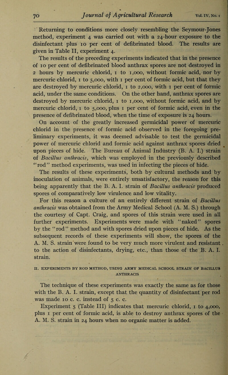 Returning to conditions more closely resembling the Seymour-Jones method, experiment 4 was carried out with a 24-hour exposure to the disinfectant plus 10 per cent of defibrinated blood. The results are given in Table II, experiment 4. The results of the preceding experiments indicated that in the presence of 10 per cent of defibrinated blood anthrax spores are not destroyed in 2 hours by mercuric chlorid, 1 to 1,000, without formic acid, nor by mercuric chlorid, 1 to 5,000, with 1 per cent of formic acid, but that they are destroyed by mercuric chlorid, 1 to 2,000, with 1 per cent of formic acid, under the same conditions. On the other hand, anthrax spores are destroyed by mercuric chlorid, 1 to 1,000, without formic acid, and by mercuric chlorid, 1 to 5,000, plus 1 per cent of formic acid, even in the presence of defibrinated blood, when the time of exposure is 24 hours. On account of the greatly increased germicidal power of mercuric chlorid in the presence of formic acid observed in the foregoing pre¬ liminary experiments, it was deemed advisable to test the germicidal power of mercuric chlorid and formic acid against anthrax spores dried upon pieces of hide. The Bureau of Animal Industry (B. A. I.) strain of Bacillus anthracis, which was employed in the previously described “rod” method experiments, was used in infecting the pieces of hide. The results of these experiments, both by cultural methods and by inoculation of animals, were entirely unsatisfactory, the reason for this being apparently that the B. A. I. strain of Bacillus anthracis produced spores of comparatively low virulence and low vitality. For this reason a culture of an entirely different strain of Bacillus anthracis was obtained from the Army Medical School (A. M. S.) through the courtesy of Capt. Craig, and spores of this strain were used in all further experiments. Experiments were made with “naked” spores by the “rod” method and with spores dried upon pieces of hide. As the subsequent records of these experiments will show, the spores of the A. M. S. strain were found to be very much more virulent and resistant . to the action of disinfectants, drying, etc., than those of the B. A. I. strain. « * II. EXPERIMENTS BY ROD METHOD, USING ARMY MEDICAL SCHOOL STRAIN OR BACILLUS ANTHRACIS The technique of these experiments was exactly the same as for those with the B. A. I. strain, except that the quantity of disinfectant per rod was made 10 c. c. instead of 5 c. c. Experiment 5 (Table III) indicates that mercuric chlorid, 1 to 4,000, plus 1 per cent of formic acid, is able to destroy anthrax spores of the A. M. S. strain in 24 hours when no organic matter is added.