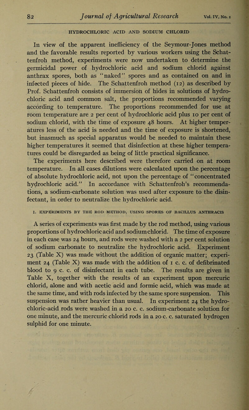 HYDROCHLORIC ACID AND SODIUM CHLORID In view of the apparent inefficiency of the Seymour-Jones method and the favorable results reported by various workers using the Schat- tenfroh method, experiments were now undertaken to determine the germicidal power of hydrochloric acid and sodium chlorid against anthrax spores, both as “naked” spores and as contained on and in infected pieces of hide. The Schattenfroh method (12) as described by Prof. Schattenfroh consists of immersion of hides in solutions of hydro¬ chloric acid and common salt, the proportions recommended varying according to temperature. The proportions recommended for use at room temperature are 2 per cent of hydrochloric acid plus 10 per cent of sodium chlorid, with the time of exposure 48 hours. At higher temper¬ atures less of the acid is needed and the time of exposure is shortened, but inasmuch as special apparatus would be needed to maintain these higher temperatures it seemed that disinfection at these higher tempera¬ tures could be disregarded as being of little practical significance. The experiments here described were therefore carried on at room temperature. In all cases dilutions were calculated upon the percentage of absolute hydrochloric acid, not upon the percentage of “concentrated hydrochloric acid.” In accordance with Schattenfroll’s recommenda¬ tions, a sodium-carbonate solution was used after exposure to the disin¬ fectant, in order to neutralize the hydrochloric acid. I. EXPERIMENTS BY THE ROD METHOD, USING SPORES OF BACIEEUS ANTHRACIS A series of experiments was first made by the rod method, using various proportions of hydrochloric acid and sodium chlorid. The time of exposure in each case was 24 hours, and rods were washed with a 2 per cent solution of sodium carbonate to neutralize the hydrochloric acid. Experiment 23 (Table X) was made without the addition of organic matter; experi¬ ment 24 (Table X) was made with the addition of 1 c. c. of defibrinated blood to 9 c. c. of disinfectant in each tube. The results are given in Table X, together with the results of an experiment upon mercuric chlorid, alone and with acetic acid and formic acid, which was made at the same time, and with rods infected by the same spore suspension. This suspension was rather heavier than usual. In experiment 24 the hydro¬ chloric-acid rods were washed in a 20 c. c. sodium-carbonate solution for one minute, and the mercuric chlorid rods in a 20 c. c. saturated hydrogen sulphid for one minute.