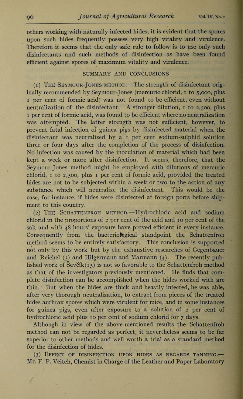 others working with naturally infected hides, it is evident that the spores upon such hides frequently possess very high vitality and virulence. Therefore it seems that the only safe rule to follow is to use only such disinfectants and such methods of disinfection as have been found efficient against spores of maximum vitality and virulence. * SUMMARY AND CONCLUSIONS (1) The Seymour-Jones method.—The strength of disinfectant orig¬ inally recommended by Seymour-Jones (mercuric chlorid, i to 5,000, plus 1 per cent of formic acid) was not found to be efficient, even without neutralization of the disinfectant. A stronger dilution, 1 to 2,500, plus 1 per cent of formic acid, was found to be efficient where no neutralization was attempted. The latter strength was not sufficient, however, to prevent fatal infection of guinea pigs by disinfected material when the disinfectant was neutralized by a 1 per cent sodium-sulphid solution three or four days after the completion of the process of disinfection. No infection was caused by the inoculation of material which had been kept a week or more after disinfection. It seems, therefore, that the Seymour-Jones method might be employed with dilutions of mercuric chlorid, 1 to 2,500, plus 1 per cent of formic acid, provided the treated hides are not to be subjected within a week or two to the action of any substance which will neutralize the disinfectant. This would be the case, for instance, if hides were disinfected at foreign ports before ship¬ ment to this country. (2) The SchaTTEneroh method.—Hydrochloric acid and sodium chlorid in the proportions of 2 per cent of the acid and 10 per cent of the salt and with 48 hours’ exposure have proved efficient in every instance. Consequently from the bacteriological standpoint the Schattenfroh method seems to be entirely satisfactory. This conclusion is supported not only by this work but by the exhaustive researches of Gegenbauer and Reichel (3) and Hilgermann and Marmann (4). The recently pub¬ lished work of Sev£ik(i5) is not so favorable to the Schattenfroh method as that of the investigators previously mentioned. He finds that com¬ plete disinfection can be accomplished when the hides worked with are thin. But when the hides are thick and heavily infected, he was able, after very thorough neutralization, to extract from pieces of the treated hides anthrax spores which were virulent for mice, and in some instances for guinea pigs, even after exposure to a solution of 2 per cent of hydrochloric acid plus 10 per cent of sodium chlorid for 7 days. Although in view of the above-mentioned results the Schattenfroh method can not be regarded as perfect, it nevertheless seems to be far superior to other methods and well worth a trial as a standard method for the disinfection of hides. (3) Effect of disinfection upon hides as regards tanning.— Mr. E. P. Veitch, Chemist in Charge of the Leather and Paper Laboratory