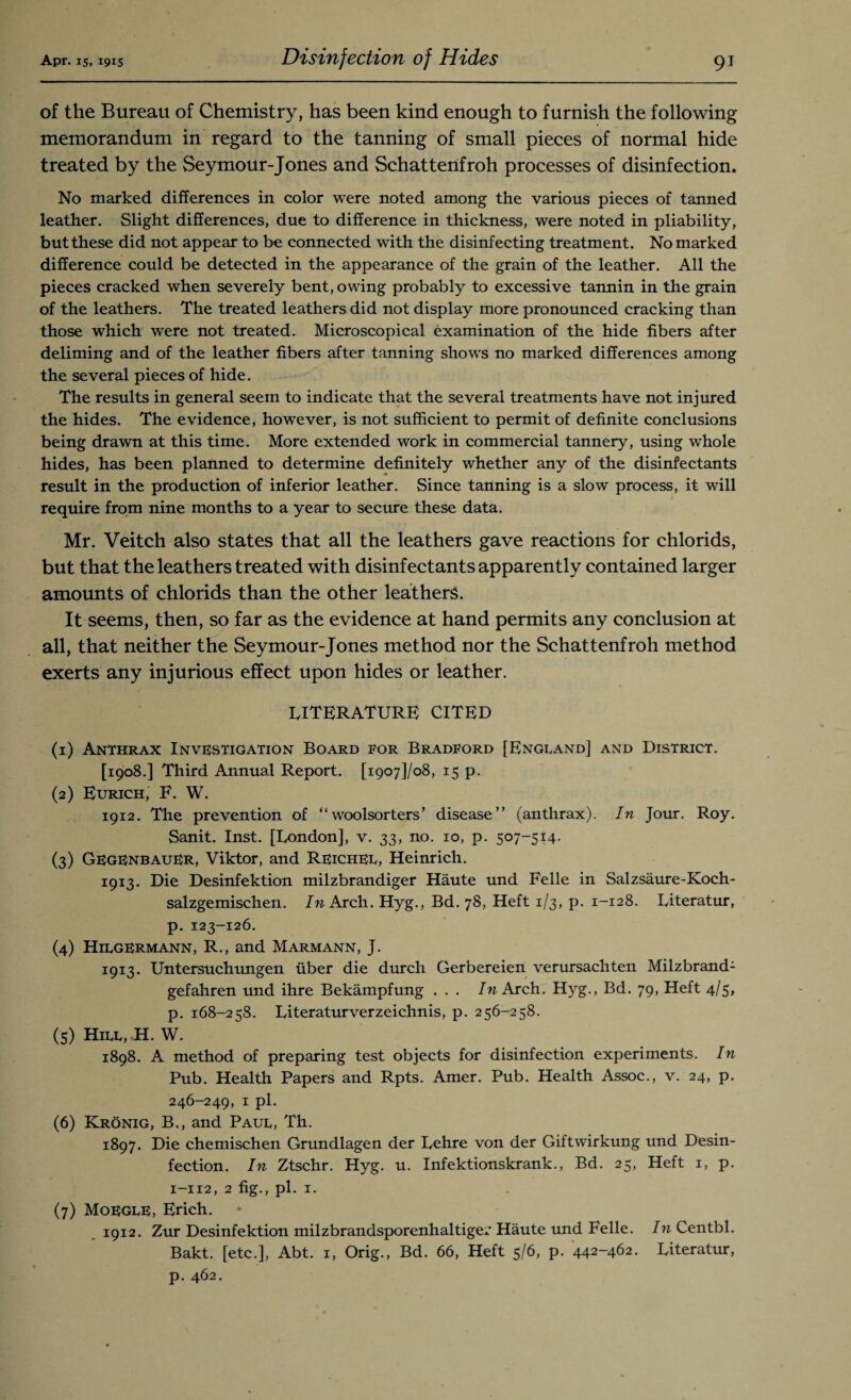 of the Bureau of Chemistry, has been kind enough to furnish the following memorandum in regard to the tanning of small pieces of normal hide treated by the Seymour-Jones and Schattenfroh processes of disinfection. No marked differences in color were noted among the various pieces of tanned leather. Slight differences, due to difference in thickness, were noted in pliability, but these did not appear to be connected with the disinfecting treatment. No marked difference could be detected in the appearance of the grain of the leather. All the pieces cracked when severely bent, owing probably to excessive tannin in the grain of the leathers. The treated leathers did not display more pronounced cracking than those which were not treated. Microscopical examination of the hide fibers after deliming and of the leather fibers after tanning shows no marked differences among the several pieces of hide. The results in general seem to indicate that the several treatments have not injured the hides. The evidence, however, is not sufficient to permit of definite conclusions being drawn at this time. More extended work in commercial tannery, using whole hides, has been planned to determine definitely whether any of the disinfectants result in the production of inferior leather. Since tanning is a slow process, it will require from nine months to a year to secure these data. Mr. Veitch also states that all the leathers gave reactions for chlorids, but that the leathers treated with disinfectants apparently contained larger amounts of chlorids than the other leathers. It seems, then, so far as the evidence at hand permits any conclusion at all, that neither the Seymour-Jones method nor the Schattenfroh method exerts any injurious effect upon hides or leather. literature CITED (1) Anthrax Investigation Board for Bradford [England] and District. [1908.] Third Annual Report. [19071/08, 15 p. (2) Eurich, F. W. 1912. The prevention of “ woolsorters’ disease” (anthrax). In Jour. Roy. Sanit. Inst. [London], v. 33, no. 10, p. 507-514. (3) GegenbauER, Viktor, and Reichel, Heinrich. 1913. Die Desinfektion milzbrandiger Haute und Felle in Salzsaure-Koch- salzgemischen. In Arch. Hyg., Bd. 78, Heft 1/3, p. 1-128. Literatur, p. 123-126. (4) HilgERMann, R., and Marmann, J. 1913. Untersuchungen fiber die durch Gerbereien verursachten Milzbrand1 gefahren und ihre Bekampfung . . . In Arch. Hyg., Bd. 79, Heft 4/5, p. 168-258. Literaturverzeichnis, p. 256-258. (5) Hill, H. W. 1898. A method of preparing test objects for disinfection experiments. In Pub. Health Papers and Rpts. Amer. Pub. Health Assoc., v. 24, p. 246-249, 1 pi. (6) Kronig, B., and Paul, Th. 1897. Die chemischen Grundlagen der Lehre von der Giftwirkung und Desin- fection. In Ztschr. Hyg. u. Infektionskrank., Bd. 25, Heft 1, p. 1-112, 2 fig., pi. 1. (7) MoeglE, Erich. 1912. Zur Desinfektion milzbrandsporenhaltiger Haute und Felle. In Centbl. Bakt. [etc.], Abt. 1, Orig., Bd. 66, Heft 5/6, p. 442-462. Literatur, p. 462.