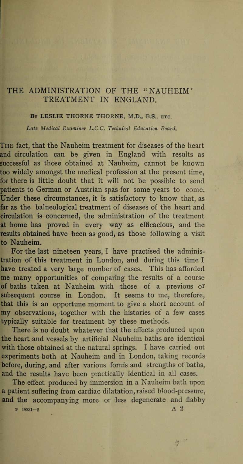 THE ADMINISTRATION OF THE “ NAUHEIM ’ TREATMENT IN ENGLAND. By LESLIE THORNE THORNE, M.D., B.S., etc. Late Medical Examiner L.C.C. Technical Education Board. The fact, that the Nauheim treatment for diseases of the heart and circulation can be given in England with results as successful as those obtained at Nauheim, cannot be known too widely amongst the medical profession at the present time, for there is little doubt that it will not be possible to send patients to German or Austrian spas for some years to come. Under these circumstances, it is satisfactory to know that, as far as the balneological treatment of diseases of the heart and circulation is concerned, the administration of the treatment at home has proved in every way as efficacious, and the results obtained have been as good, as those following a visit to Nauheim. For the last nineteen years, I have practised the adminis¬ tration of this treatment in London, and during this time I have treated a very large number of cases. This has afforded me many opportunities of comparing the results of a course of baths taken at Nauheim with those of a previous or subsequent course in London. It seems to me, therefore, that this is an opportune moment to give a short account of my observations, together with the histories of a few cases typically suitable for treatment by these methods. There is no doubt whatever that the effects produced upon the heart and vessels by artificial Nauheim baths are identical with those obtained at the natural springs. I have carried out experiments both at Nauheim and in London, taking records before, during, and after various forms and strengths of baths^ and the results have been practically identical in all cases. The effect produced by immersion in a Nauheim bath upon a patient suffering from cardiac dilatation, raised blood-pressure, and the accompanying more or less degenerate and flabby P 18231—2