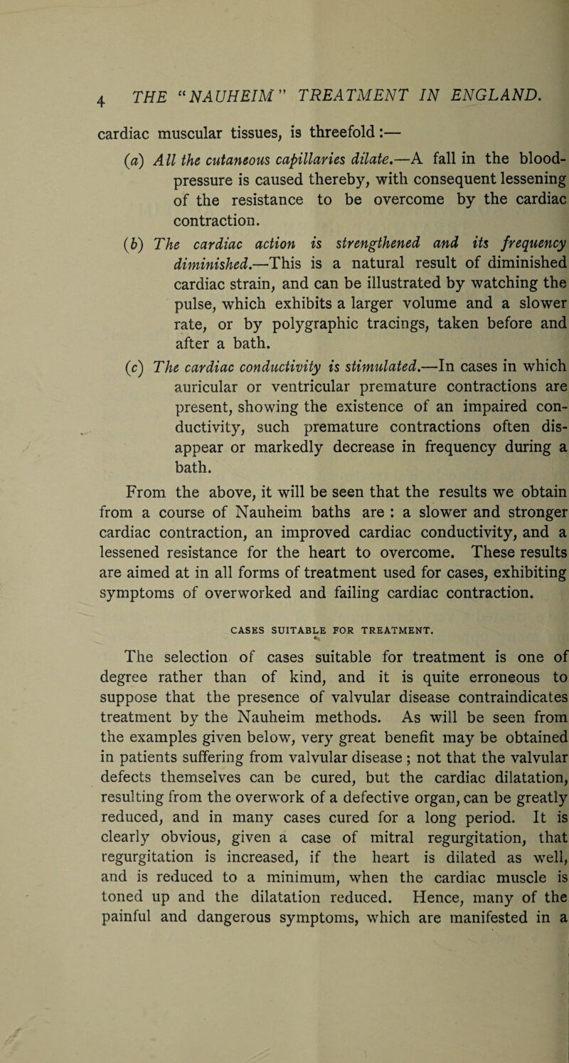 4 cardiac muscular tissues, is threefold:— (a) All the cutaneous capillaries dilate.—A fall in the blood- pressure is caused thereby, with consequent lessening of the resistance to be overcome by the cardiac contraction. (b) The cardiac action is strengthened and its frequency diminished.—This is a natural result of diminished cardiac strain, and can be illustrated by watching the pulse, which exhibits a larger volume and a slower rate, or by polygraphic tracings, taken before and after a bath. (c) The cardiac conductivity is stimulated.—In cases in which auricular or ventricular premature contractions are present, showing the existence of an impaired con¬ ductivity, such premature contractions often dis¬ appear or markedly decrease in frequency during a bath. From the above, it will be seen that the results we obtain from a course of Nauheim baths are : a slower and stronger cardiac contraction, an improved cardiac conductivity, and a lessened resistance for the heart to overcome. These results are aimed at in all forms of treatment used for cases, exhibiting symptoms of overworked and failing cardiac contraction. CASES SUITABLE FOR TREATMENT. The selection of cases suitable for treatment is one of degree rather than of kind, and it is quite erroneous to suppose that the presence of valvular disease contraindicates treatment by the Nauheim methods. As will be seen from the examples given below, very great benefit may be obtained in patients suffering from valvular disease; not that the valvular defects themselves can be cured, but the cardiac dilatation, resulting from the overwork of a defective organ, can be greatly reduced, and in many cases cured for a long period. It is clearly obvious, given a case of mitral regurgitation, that regurgitation is increased, if the heart is dilated as well, and is reduced to a minimum, when the cardiac muscle is toned up and the dilatation reduced. Hence, many of the painful and dangerous symptoms, which are manifested in a