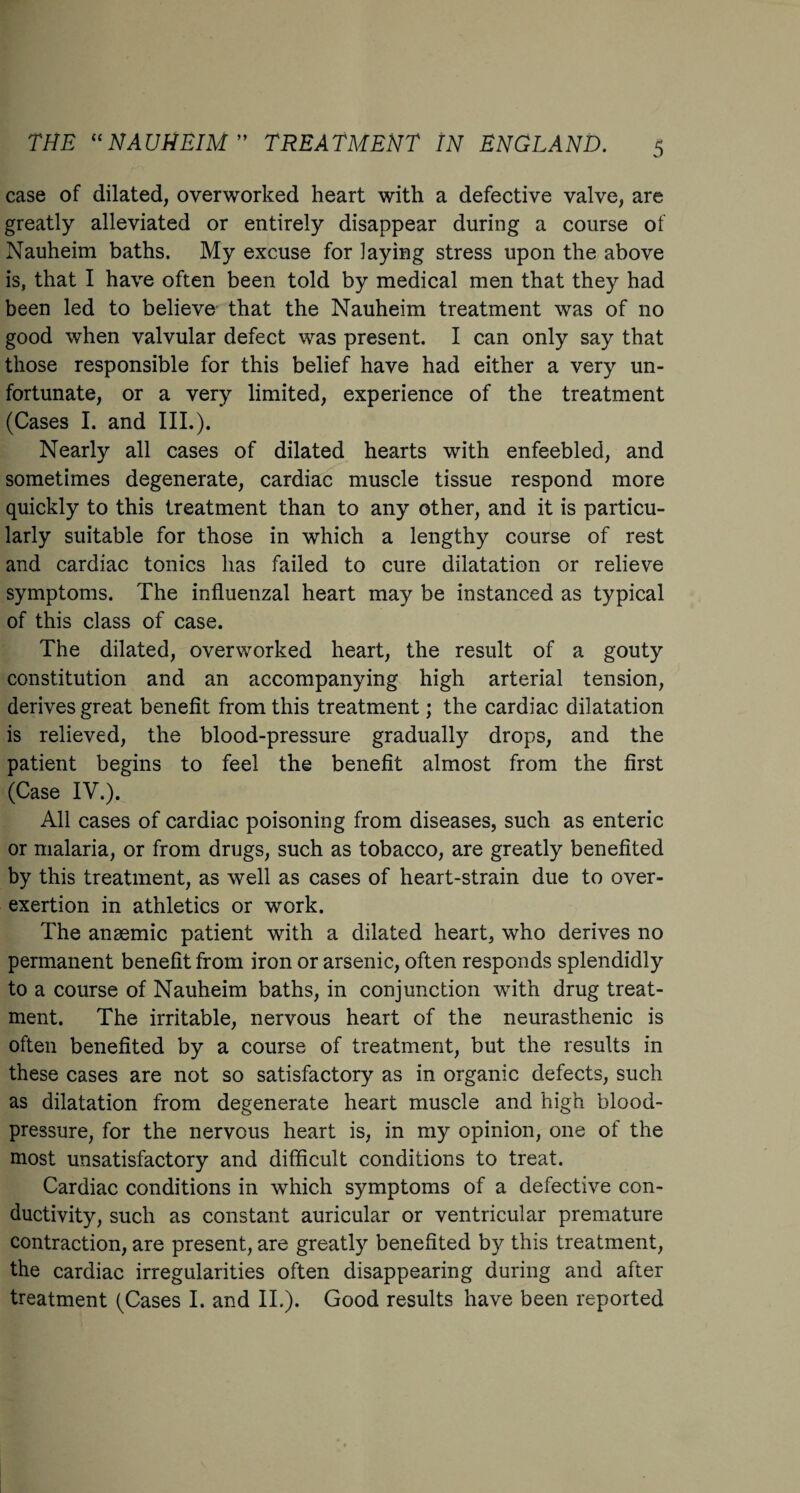 case of dilated, overworked heart with a defective valve, are greatly alleviated or entirely disappear during a course of Nauheim baths. My excuse for laying stress upon the above is, that I have often been told by medical men that they had been led to believe that the Nauheim treatment was of no good when valvular defect was present. I can only say that those responsible for this belief have had either a very un¬ fortunate, or a very limited, experience of the treatment (Cases I. and III.). Nearly all cases of dilated hearts with enfeebled, and sometimes degenerate, cardiac muscle tissue respond more quickly to this treatment than to any other, and it is particu¬ larly suitable for those in which a lengthy course of rest and cardiac tonics has failed to cure dilatation or relieve symptoms. The influenzal heart may be instanced as typical of this class of case. The dilated, overworked heart, the result of a gouty constitution and an accompanying high arterial tension, derives great benefit from this treatment; the cardiac dilatation is relieved, the blood-pressure gradually drops, and the patient begins to feel the benefit almost from the first (Case IV.). All cases of cardiac poisoning from diseases, such as enteric or malaria, or from drugs, such as tobacco, are greatly benefited by this treatment, as well as cases of heart-strain due to over- exertion in athletics or work. The anaemic patient with a dilated heart, who derives no permanent benefit from iron or arsenic, often responds splendidly to a course of Nauheim baths, in conjunction with drug treat¬ ment. The irritable, nervous heart of the neurasthenic is often benefited by a course of treatment, but the results in these cases are not so satisfactory as in organic defects, such as dilatation from degenerate heart muscle and high blood- pressure, for the nervous heart is, in my opinion, one of the most unsatisfactory and difficult conditions to treat. Cardiac conditions in which symptoms of a defective con¬ ductivity, such as constant auricular or ventricular premature contraction, are present, are greatly benefited by this treatment, the cardiac irregularities often disappearing during and after treatment (Cases I. and II.). Good results have been reported