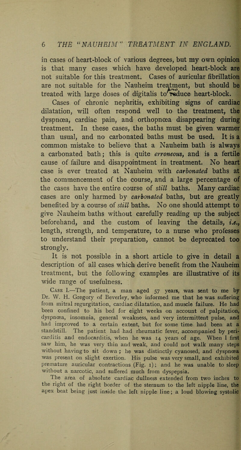 in cases of heart-block of various degrees, but my own opinion is that many cases which have developed heart-block are not suitable for this treatment. Cases of auricular fibrillation are not suitable for the Nauheim treatment, but should be treated with large doses of digitalis to'reduce heart-block. Cases of chronic nephritis, exhibiting signs of cardiac dilatation, will often respond well to the treatment, the dyspnoea, cardiac pain, and orthopnoea disappearing during treatment. In these cases, the baths must be given warmer than usual, and no carbonated baths must be used. It is a common mistake to believe that a Nauheim bath is always a carbonated bath; this is quite erroneous, and is a fertile cause of failure and disappointment in treatment. No heart case is ever treated at Nauheim with carbonated baths at the commencement of the course, and a large percentage of the cases have the entire course of still baths. Many cardiac cases are only harmed by carbonated baths, but are greatly benefited by a course of still baths. No one should attempt to give Nauheim baths without carefully reading up the subject beforehand, and the custom of leaving the details, i.e., length, strength, and temperature, to a nurse who professes to understand their preparation, cannot be deprecated too strongly. It is not possible in a short article to give in detail a description of all cases which derive benefit from the Nauheim treatment, but the following examples are illustrative of its wide range of usefulness. Case I.—The patient, a man aged 57 years, was sent to me by Dr. W. H. Gregory of Beverley, who informed me that he was suffering from mitral regurgitation, cardiac dilatation, and muscle failure. He had been confined to his bed for eight weeks on account of palpitation, dyspnoea, insomnia, general weakness, and very intermittent pulse, and had improved to a certain extent, but for some time had been at a standstill. The patient had had rheumatic fever, accompanied by peri¬ carditis and endocarditis, when he was 14 years of age. When I first saw him, he was very thin and weak, and could not walk many steps without having to sit down ; he was distinctly cyanosed, and dyspnoea was present on slight exertion. His pulse was very small, and exhibited premature auricular contractions (Fig. 1); and he was unable to sleep without a narcotic, and suffered much from dyspepsia. Ihe area of absolute cardiac dullness extended from two inches to the right of the right border of the sternum to the left nipple line, the apex beat being just inside the left nipple line; a loud blowing systolic
