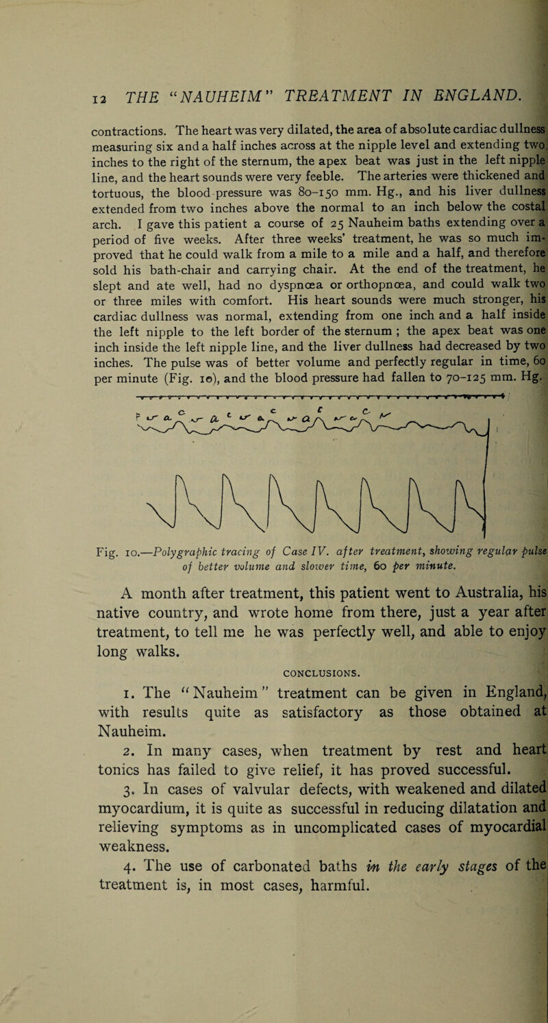 contractions. The heart was very dilated, the area of absolute cardiac dullness measuring six and a half inches across at the nipple level and extending two. inches to the right of the sternum, the apex beat was just in the left nipple line, and the heart sounds were very feeble. The arteries were thickened and tortuous, the blood pressure was 80-150 mm. Hg., and his liver dullness extended from two inches above the normal to an inch below the costal arch. I gave this patient a course of 25 Nauheim baths extending over a period of five weeks. After three weeks’ treatment, he was so much im¬ proved that he could walk from a mile to a mile and a half, and therefore sold his bath-chair and carrying chair. At the end of the treatment, he slept and ate well, had no dyspnoea or orthopnoea, and could walk two or three miles with comfort. His heart sounds were much stronger, his cardiac dullness was normal, extending from one inch and a half inside the left nipple to the left border of the sternum ; the apex beat was one inch inside the left nipple line, and the liver dullness had decreased by two inches. The pulse was of better volume and perfectly regular in time, 60 per minute (Fig. 10), and the blood pressure had fallen to 70-125 mm. Hg. Fig. 10.—Polygraphic tracing of Case IV. after treatment, showing regular pulse of better volume and slower time, 60 per minute. A month after treatment, this patient went to Australia, his native country, and wrote home from there, just a year after treatment, to tell me he was perfectly well, and able to enjoy long walks. CONCLUSIONS. 1. The “Nauheim treatment can be given in England, with results quite as satisfactory as those obtained at Nauheim. 2. In many cases, when treatment by rest and heart tonics has failed to give relief, it has proved successful. 3. In cases of valvular defects, with weakened and dilated myocardium, it is quite as successful in reducing dilatation and relieving symptoms as in uncomplicated cases of myocardial weakness. 4. The use of carbonated baths in the early stages of the treatment is, in most cases, harmful.