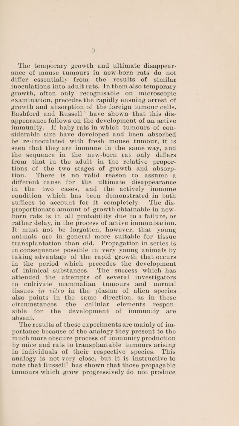 Tlie temporary growth and ultimate disappear¬ ance of mouse tumours in new-born rats do not differ essentially from the results of similar inoculations into adult rats. In them also temporary growth, often only recognisable on microscopic examination, precedes the rapidly ensuing arrest of growth and absorption of the foreign tumour cells. Bashford and Bussell * have shown that this dis¬ appearance follows on the development of an active immunity. If baby rats in which tumours of con¬ siderable size have developed and been absorbed be re-inoculated with fresh mouse tumour, it is seen that they are immune in the same way, and the sequence in the new-born rat only differs from that in the adult in the relative propor¬ tions of the two stages of growth and absorp¬ tion. There is no valid reason to assume a different cause for the ultimate disappearance in the two cases, and the actively immune condition which has been demonstrated in both suffices to account for it completely. The dis¬ proportionate amount of growth obtainable in new¬ born rats is in all probability due to a failure, or rather delay, in the process of active immunisation. It must not be forgotten, however, that young animals are in general more suitable for tissue transplantation than old. Propagation in series is in consequence possible in very young animals by taking advantage of the rapid growth that occurs in the period wThich precedes the development of inimical substances. The success wThich has attended the attempts of several investigators to cultivate mammalian tumours and normal tissues in vitro in the plasma of alien species also points in the same direction, as in these circumstances the cellular elements respon¬ sible for the development of immunity are absent. The results of these experiments are mainly of im¬ portance because of the analogy they present to the much more obscure process of immunity production by mice and rats to transplantable tumours arising in individuals of their respective species. This analogy is not very close, but it is instructive to note that Bussell' has shown that those propagable tumours wThich grow progressively do not produce