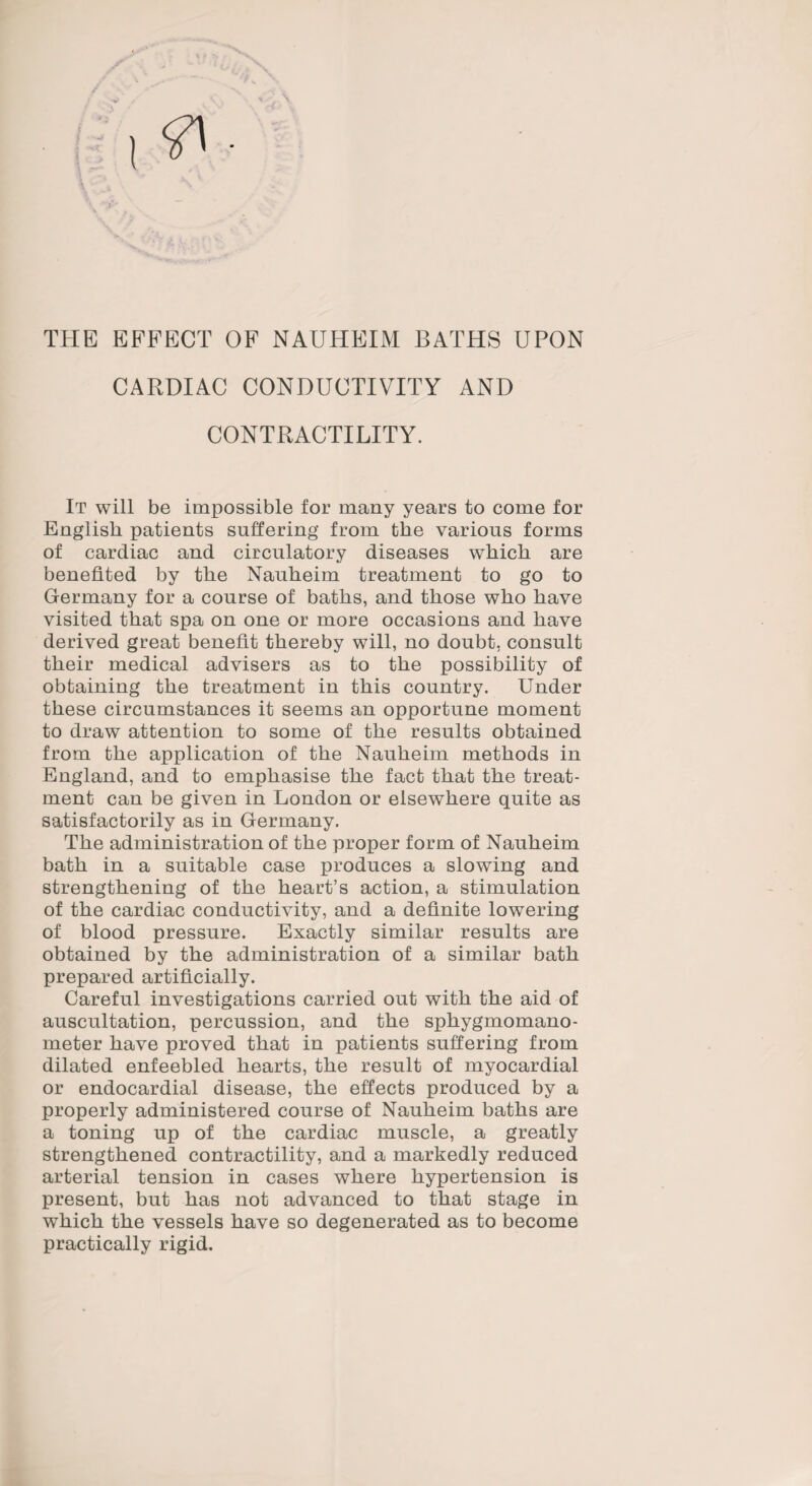 THE EFFECT OF NAUHEIM BATHS UPON CARDIAC CONDUCTIVITY AND CONTRACTILITY. It will be impossible for many years to come for English patients suffering from the various forms of cardiac and circulatory diseases which are benefited by the Nauheim treatment to go to Germany for a course of baths, and those who have visited that spa on one or more occasions and have derived great benefit thereby will, no doubt, consult their medical advisers as to the possibility of obtaining the treatment in this country. Under these circumstances it seems an opportune moment to draw attention to some of the results obtained from the application of the Nauheim methods in England, and to emphasise the fact that the treat¬ ment can be given in London or elsewhere quite as satisfactorily as in Germany. The administration of the proper form of Nauheim bath in a suitable case produces a slowing and strengthening of the heart’s action, a stimulation of the cardiac conductivity, and a definite lowering of blood pressure. Exactly similar results are obtained by the administration of a similar bath prepared artificially. Careful investigations carried out with the aid of auscultation, percussion, and the sphygmomano¬ meter have proved that in patients suffering from dilated enfeebled hearts, the result of myocardial or endocardial disease, the effects produced by a properly administered course of Nauheim baths are a toning up of the cardiac muscle, a greatly strengthened contractility, and a markedly reduced arterial tension in cases where hypertension is present, but has not advanced to that stage in which the vessels have so degenerated as to become practically rigid.