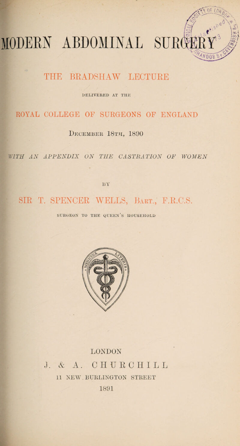 DELIVERED AT THE ROYAL COLLEGE OF SURGEONS OF ENGLAND December 18th, 1800 WITH AN APPENDIX ON THE CASTRATION OF WOMEN SIR T. SPENCER WELLS, Bart., F.R.C.S. SURGEON TO THE QUEEN’S HOUSEHOLD LONDON J. & A. CHURCHILL 11 NEW . BURLINGTON STREET 1891
