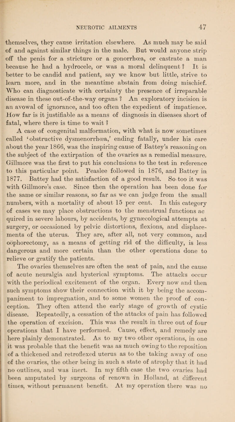 themselves, they cause irritation elsewhere. As much may be said of and against similar things in the male. But would anyone strip off the penis for a stricture or a gonorrhoea, or castrate a man because he had a hydrocele, or was a moral delinquent ? It is better to be candid and patient, say we know but little, strive to learn more, and in the meantime abstain from doing mischief. Who can diagnosticate with certainty the presence of irreparable disease in these out-of-the-way organs ? An exploratory incision is an avowal of ignorance, and too often the expedient of impatience. How far is it justifiable as a means of diagnosis in diseases short of fatal, where there is time to wait ? A case of congenital malformation, with what is now sometimes called ‘ obstructive dysmenorrhcea,’ ending fatally, under his care about the year 1866, was the inspiring cause of Battey’s reasoning on the subject of the extirpation of the ovaries as a remedial measure. Gillmore was the first to put his conclusions to the test in reference to this particular point. Peaslee followed in 1876, and Battey in 1877. Battey had the satisfaction of a good result. So-too it was with Gillmore’s case. Since then the operation has been done for the same or similar reasons, so far as we can judge from the small numbers, with a mortality of about 15 per cent. In this category of cases we may place obstructions to the menstrual functions ac quired in severe labours, by accidents, by gyngecological attempts at surgery, or occasioned by pelvic distortions, flexions, and displace¬ ments of the uterus. They are, after all, not very common, and oophorectomy, as a means of getting rid of the difficulty, is less dangerous and more certain than the other operations done to relieve or gratify the patients. The ovaries themselves are often the seat of pain, and the cause of acute neuralgia and hysterical symptoms. The attacks occur with the periodical excitement of the organ. Every now and then such symptoms show their connection with it by being the accom¬ paniment to impregnation, and to some women the proof of con¬ ception. They often attend the early stage of growth of cystic disease. Repeatedly, a cessation of the attacks of pain has followed the operation of excision. This was the result in three out of four operations that I have performed. Cause, effect, and remedy are here plainly demonstrated. As to my two other operations, in one it was probable that the benefit was as much owing to the reposition of a thickened and retroflexed uterus as to the taking away of one of the ovaries, the other being in such a state of atrophy that it had no outlines, and was inert. In my fifth case the two ovaries had been amputated by surgeons of renown in Holland, at different times, without permanent benefit. At my operation there was no