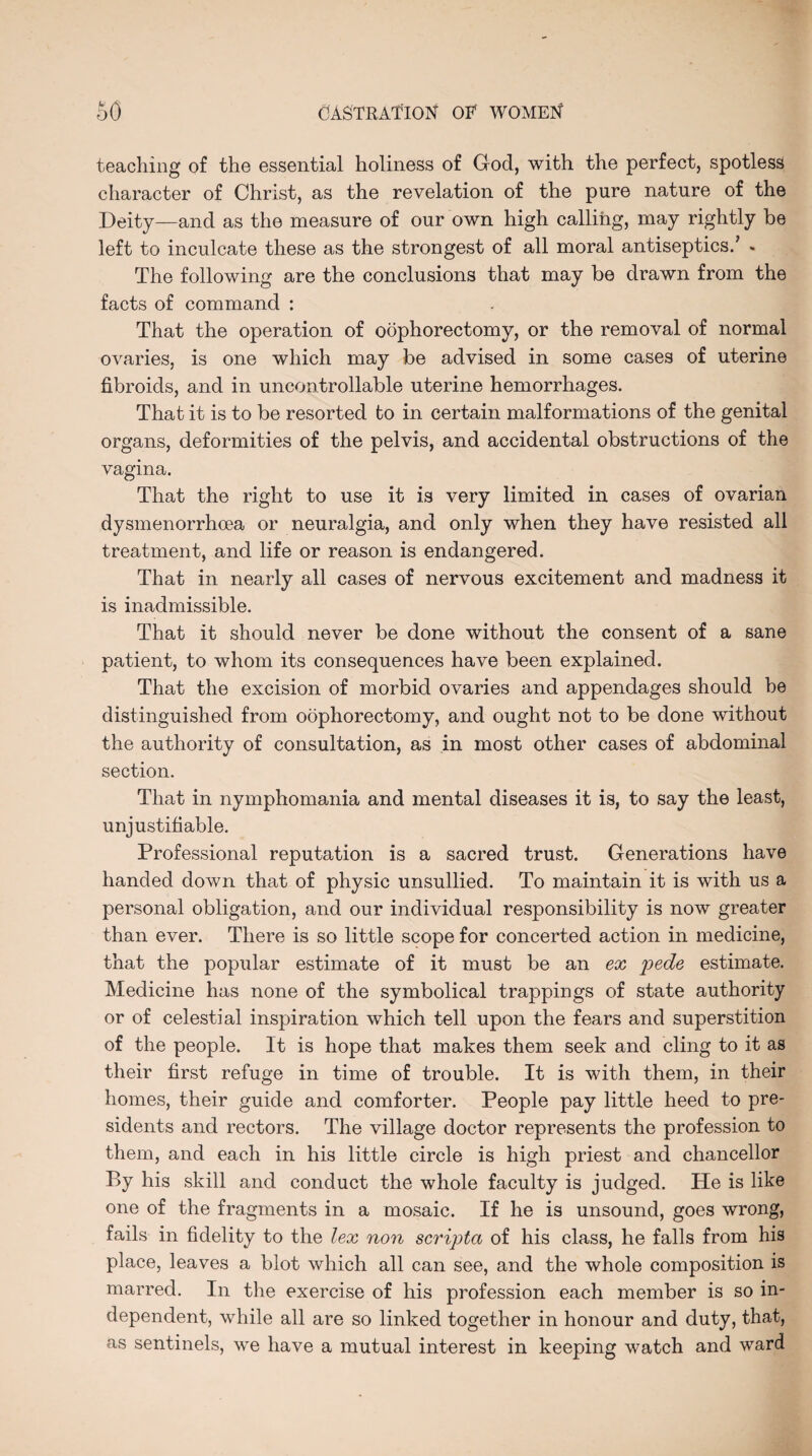 teaching of the essential holiness of God, with the perfect, spotless character of Christ, as the revelation of the pure nature of the Deity—and as the measure of our own high calling, may rightly be left to inculcate these as the strongest of all moral antiseptics/ « The following are the conclusions that may be drawn from the facts of command : That the operation of oophorectomy, or the removal of normal ovaries, is one which may be advised in some cases of uterine fibroids, and in uncontrollable uterine hemorrhages. That it is to be resorted to in certain malformations of the genital organs, deformities of the pelvis, and accidental obstructions of the vagina. That the right to use it is very limited in cases of ovarian dysmenorrhoea or neuralgia, and only when they have resisted all treatment, and life or reason is endangered. That in nearly all cases of nervous excitement and madness it is inadmissible. That it should never be done without the consent of a sane patient, to whom its consequences have been explained. That the excision of morbid ovaries and appendages should be distinguished from oophorectomy, and ought not to be done without the authority of consultation, as in most other cases of abdominal section. That in nymphomania and mental diseases it is, to say the least, unjustifiable. Professional reputation is a sacred trust. Generations have handed down that of physic unsullied. To maintain it is with us a personal obligation, and our individual responsibility is now greater than ever. There is so little scope for concerted action in medicine, that the popular estimate of it must be an ex pede estimate. Medicine has none of the symbolical trappings of state authority or of celestial inspiration which tell upon the fears and superstition of the people. It is hope that makes them seek and cling to it as their first refuge in time of trouble. It is with them, in their homes, their guide and comforter. People pay little heed to pre¬ sidents and rectors. The village doctor represents the profession to them, and each in his little circle is high priest and chancellor By his skill and conduct the whole faculty is judged. He is like one of the fragments in a mosaic. If he is unsound, goes wrong, fails in fidelity to the lex non scripta of his class, he falls from his place, leaves a blot which all can see, and the whole composition is marred. In the exercise of his profession each member is so in¬ dependent, while all are so linked together in honour and duty, that, as sentinels, we have a mutual interest in keeping watch and ward