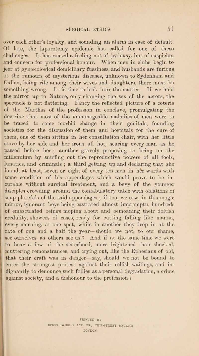 over each other’s loyalty, and sounding an alarm in case of default. Of late, the laparotomy epidemic has called for one of these challenges. It has roused a feeling not of jealousy, but of suspicion and concern for professional honour. When men in clubs begin to jeer at gynaecological domiciliary fussiness, and husbands are furious at the rumours of mysterious diseases, unknown to Sydenham and Cullen, being rife among their wives and daughters, there must be something wrong. It is time to look into the matter. If we hold the mirror up to Nature, only changing the sex of the actors, the spectacle is not flattering. Fancy the reflected picture of a coterie of the Marthas of the profession in conclave, promulgating the doctrine that most of the unmanageable maladies of men were to be traced to some morbid change in their genitals, founding societies for the discussion of them and hospitals for the cure of them, one of them sitting in her consultation chair, with her little stove by her side and her irons all hot, searing every man as he passed before her ; another gravely proposing to bring on the millennium by snuffing out the reproductive powers of all fools, lunatics, and criminals ; a third getting up and declaring that she found, at least, seven or eight of every ten men in h&r wards with some condition of his appendages which would prove to be in¬ curable without surgical treatment, and a bevy of the younger disciples crowding around the confabulatory table with oblations of soup-platefuls of the said appendages ; if too, we saw, in this magic mirror, ignorant boys being castrated almost impromptu, hundreds of emasculated beings moping about and bemoaning their doltish credulity, showers of cases, ready for cutting, falling like manna, every morning, at one spot, while in another they drop in at the rate of one and a half the year—should we not, to our shame, see ourselves as others see us ? And if at the same time we were to hear a few of the sisterhood, more frightened than shocked, muttering remonstrances, and crying out, like the Ephesians of old, that their craft was in danger—say, should we not be bound to enter the strongest protest against their selfish wailings, and in¬ dignantly to denounce such follies as a personal degradation, a crime against society, and a dishonour to the profession ? PRINTED BY SPOTTISWOODE AND CO., XEW-STREEX SQUARE LONDON