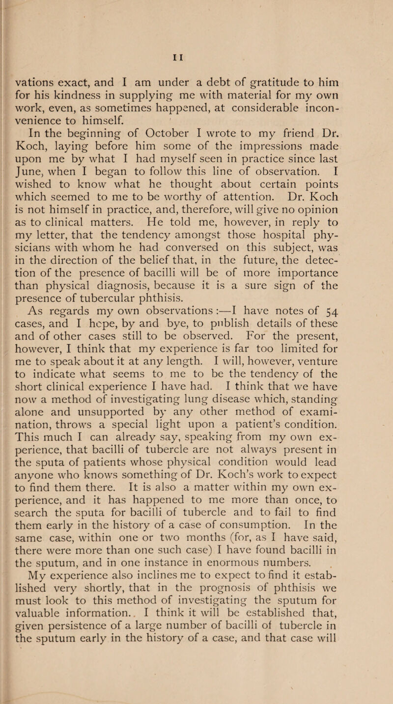 vations exact, and I am under a debt of gratitude to him for his kindness in supplying me with material for my own work, even, as sometimes happened, at considerable incon¬ venience to himself. In the beginning of October I wrote to my friend Dr. Koch, laying before him some of the impressions made upon me by what I had myself seen in practice since last June, when I began to follow this line of observation. I wished to know what he thought about certain points which seemed to me to be worthy of attention. Dr. Koch is not himself in practice, and, therefore, will give no opinion as to clinical matters. He told me, however, in reply to my letter, that the tendency amongst those hospital phy¬ sicians with whom he had conversed on this subject, was in the direction of the belief that, in the future, the detec¬ tion of the presence of bacilli will be of more importance than physical diagnosis, because it is a sure sign of the presence of tubercular phthisis. As regards my own observations :—I have notes of 54 cases, and I hope, by and bye, to publish details of these and of other cases still to be observed. For the present, however, I think that my experience is far too limited for me to speak about it at any length. I will, however, venture to indicate what seems to me to be the tendency of the short clinical experience I have had. I think that we have now a method of investigating lung disease which, standing alone and unsupported by any other method of exami¬ nation, throws a special light upon a patient’s condition. This much I can already say, speaking from my own ex¬ perience, that bacilli of tubercle are not always present in the sputa of patients whose physical condition would lead anyone who knows something of Dr. Koch’s work to expect to find them there. It is also a matter within my own ex¬ perience, and it has happened to me more than once, to search the sputa for bacilli of tubercle and to fail to find them early in the history of a case of consumption. In the same case, within one or two months (for, as I have said, there were more than one such case) I have found bacilli in the sputum, and in one instance in enormous numbers. My experience also inclines me to expect to find it estab¬ lished very shortly, that in the prognosis of phthisis we must look to this method of investigating the sputum for valuable information.. I think it will be established that, given persistence of a large number of bacilli of tubercle in the sputum early in the history of a case, and that case will