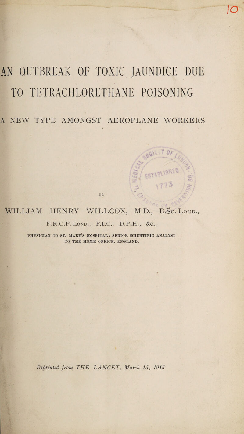 AN OUTBREAK OF TOXIC JAUNDICE DUE TO TETRACHLORETHANE POISONING A NEW TYPE AMONGST AEROPLANE WORKERS WILLIAM HENRY WILLCOX, M.D., B.Sc. Lond, F.R.C.P. Lond., F.I.C., D.P.H., &c., PHYSICIAN TO ST. MARY’S HOSPITAL; SENIOR SCIENTIFIC ANALYST TO THE HOME OFFICE, ENGLAND. Reprinted from THE LANCET, March 13, 1915