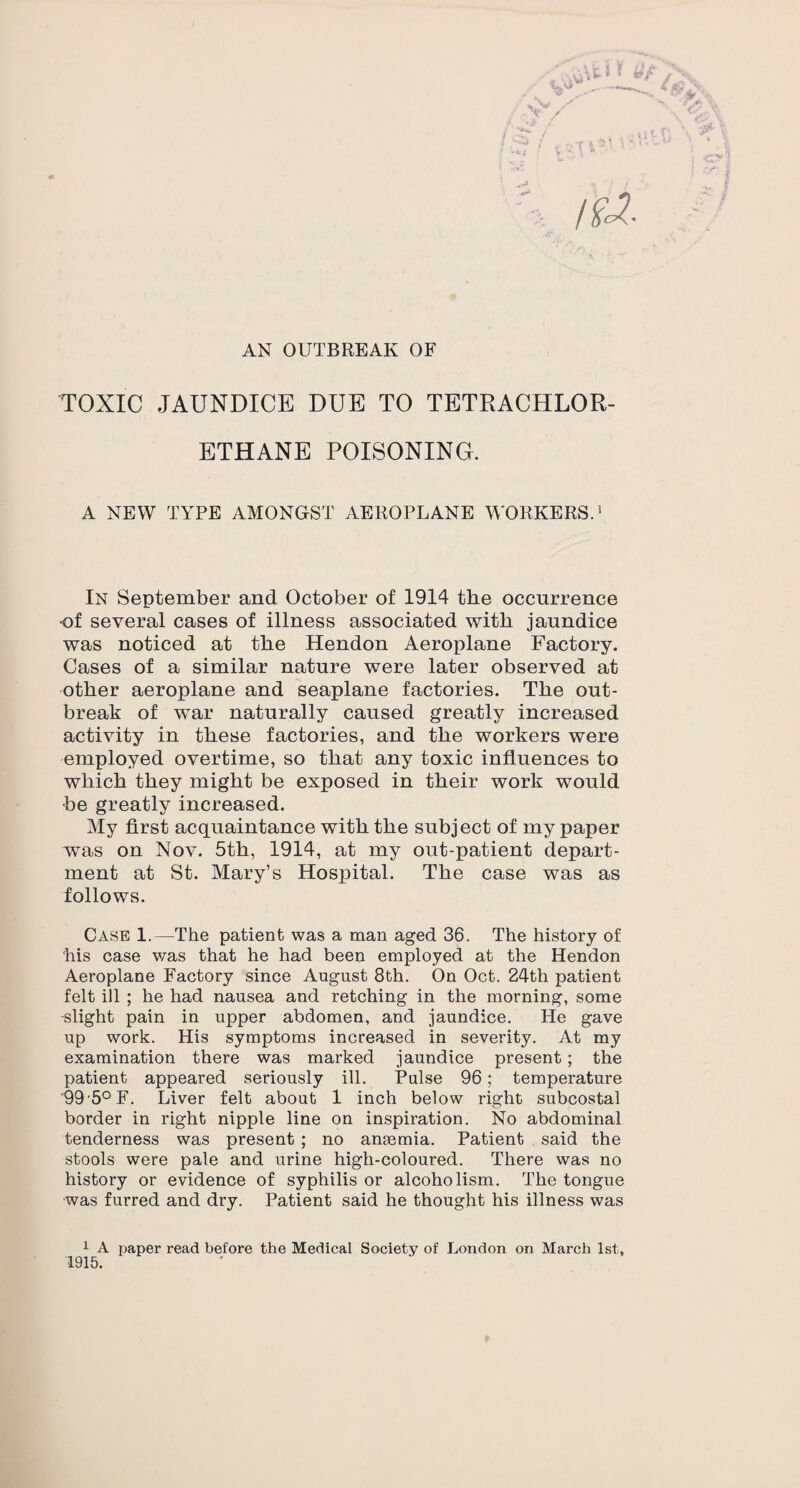 AN OUTBREAK OF TOXIC JAUNDICE DUE TO TETRACHLOR- ETHANE POISONING. A NEW TYPE AMONGST AEROPLANE WORKERS.1 In September and October of 1914 the occurrence •of several cases of illness associated with jaundice was noticed at the Hendon Aeroplane Factory. Cases of a similar nature were later observed at other aeroplane and seaplane factories. The out¬ break of war naturally caused greatly increased activity in these factories, and the workers were employed overtime, so that any toxic influences to which they might be exposed in their work would •be greatly increased. My first acquaintance with the subject of my jjaper was on Nov. 5th, 1914, at my out-patient depart¬ ment at St. Mary’s Hospital. The case was as follows. Case 1.—The patient was a man aged 36. The history of his case was that he had been employed at the Hendon Aeroplane Factory since August 8th. On Oct. 24th patient felt ill ; he had nausea and retching in the morning, some -slight pain in upper abdomen, and jaundice. He gave up work. His symptoms increased in severity. At my examination there was marked jaundice present ; the patient appeared seriously ill. Pulse 96; temperature 99 5° F. Liver felt about 1 inch below right subcostal border in right nipple line on inspiration. No abdominal tenderness was present ; no anaemia. Patient said the stools were pale and urine high-coloured. There was no history or evidence of syphilis or alcoholism. The tongue was furred and dry. Patient said he thought his illness was 1 A paper read before the Medical Society of London on March 1st, 1915. *