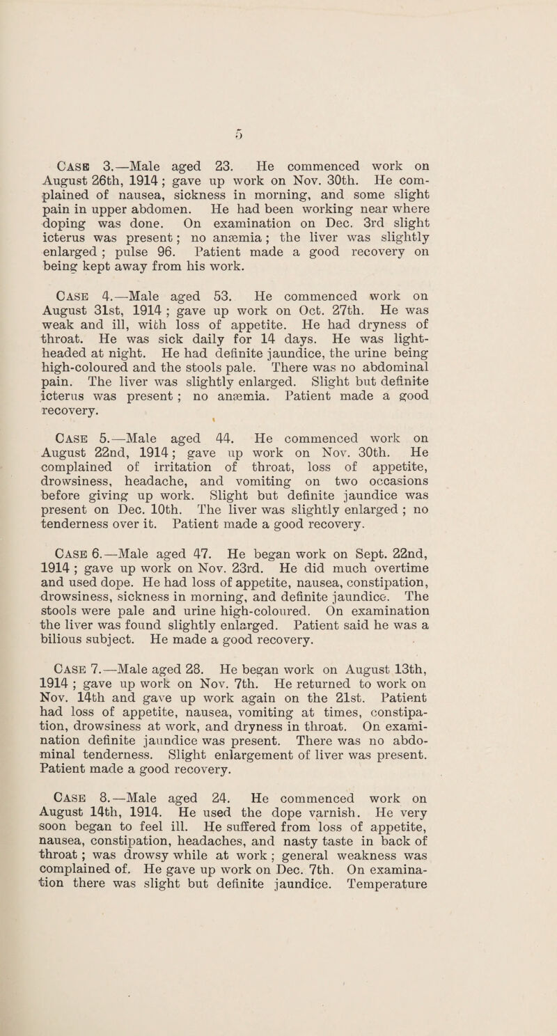 o Case 3.—Male aged 23. He commenced work on August 26th, 1914; gave up work on Nov. 30th. He com¬ plained of nausea, sickness in morning, and some slight pain in upper abdomen. He had been working near where doping was done. On examination on Dec. 3rd slight icterus was present; no anmmia; the liver was slightly- enlarged ; pulse 96. Patient made a good recovery on being kept away from his work. Case 4.—Male aged 53. He commenced work on August 31st, 1914 ; gave up work on Oct. 27th. He was weak and ill, with loss of appetite. He had dryness of throat. He was sick daily for 14 days. He was light¬ headed at night. He had definite jaundice, the urine being high-coloured and the stools pale. There was no abdominal pain. The liver was slightly enlarged. Slight but definite icterus was present ; no ansemia. Patient made a good recovery. I Case 5.—Male aged 44. He commenced work on August 22nd, 1914; gave up work on Nov. 30th. He complained of irritation of throat, loss of appetite, drowsiness, headache, and vomiting on two occasions before giving up work. Slight but definite jaundice was present on Dec. 10th. The liver was slightly enlarged ; no tenderness over it. Patient made a good recovery. Case 6.—Male aged 47. He began work on Sept. 22nd, 1914 ; gave up work on Nov. 23rd. He did much overtime and used dope. He had loss of appetite, nausea, constipation, drowsiness, sickness in morning, and definite jaundice. The stools were pale and urine high-coloured. On examination the liver was found slightly enlarged. Patient said he was a bilious subject. He made a good recovery. Case 7.—Male aged 28. He began work on August 13th, 1914 ; gave up work on Nov. 7th. He returned to work on Nov. 14th and gave up work again on the 21st. Patient had loss of appetite, nausea, vomiting at times, constipa¬ tion, drowsiness at work, and dryness in throat. On exami¬ nation definite jaundice was present. There was no abdo¬ minal tenderness. Slight enlargement of liver was present. Patient made a good recovery. Case 8.—Male aged 24. He commenced work on August 14th, 1914. He used the dope varnish. He very soon began to feel ill. He suffered from loss of appetite, nausea, constipation, headaches, and nasty taste in back of throat ; was drowsy while at work ; general weakness was complained of. He gave up work on Dec. 7th. On examina¬ tion there was slight but definite jaundice. Temperature