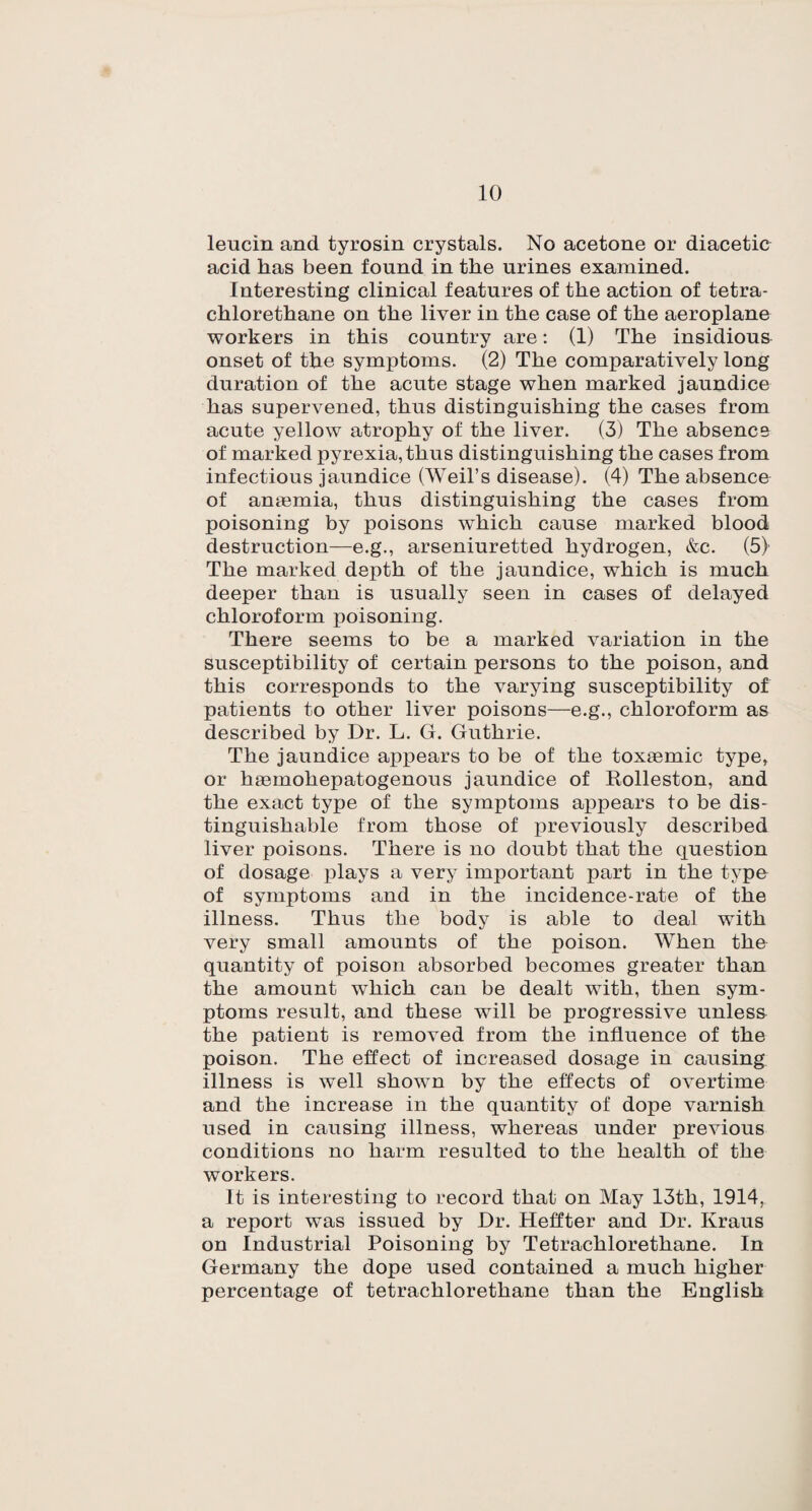 leucin and tyrosin crystals. No acetone or diacetic acid lias been found in the urines examined. Interesting clinical features of the action of tetra- chlorethane on the liver in the case of the aeroplane workers in this country are: (1) The insidious onset of the symptoms. (2) The comparatively long duration of the acute stage when marked jaundice has supervened, thus distinguishing the cases from acute yellow atrophy of the liver. (3) The absence of marked pyrexia, thus distinguishing the cases from infectious jaundice (Weil’s disease). (4) The absence of amemia, thus distinguishing the cases from poisoning by poisons which cause marked blood destruction—e.g., arseniuretted hydrogen, &c. (5) The marked depth of the jaundice, which is much deeper than is usually seen in cases of delayed chloroform poisoning. There seems to be a marked variation in the susceptibility of certain persons to the poison, and this corresponds to the varying susceptibility of patients to other liver poisons—e.g., chloroform as described by Dr. L. G. Guthrie. The jaundice appears to be of the toxaemic type, or hgemohepatogenous jaundice of Rolleston, and the exact type of the symptoms appears to be dis¬ tinguishable from those of previously described liver poisons. There is no doubt that the question of dosage plays a very important part in the type of symptoms and in the incidence-rate of the illness. Thus the body is able to deal with very small amounts of the poison. When the quantity of poison absorbed becomes greater than the amount which can be dealt with, then sym¬ ptoms result, and these will be progressive unless the patient is removed from the influence of the poison. The effect of increased dosage in causing illness is well shown by the effects of overtime and the increase in the quantity of dope varnish used in causing illness, whereas under previous conditions no harm resulted to the health of the workers. It is interesting to record that on May 13th, 1914, a report was issued by Dr. Heffter and Dr. Kraus on Industrial Poisoning by Tetrachlorethane. In Germany the dope used contained a much higher percentage of tetrachlorethane than the English