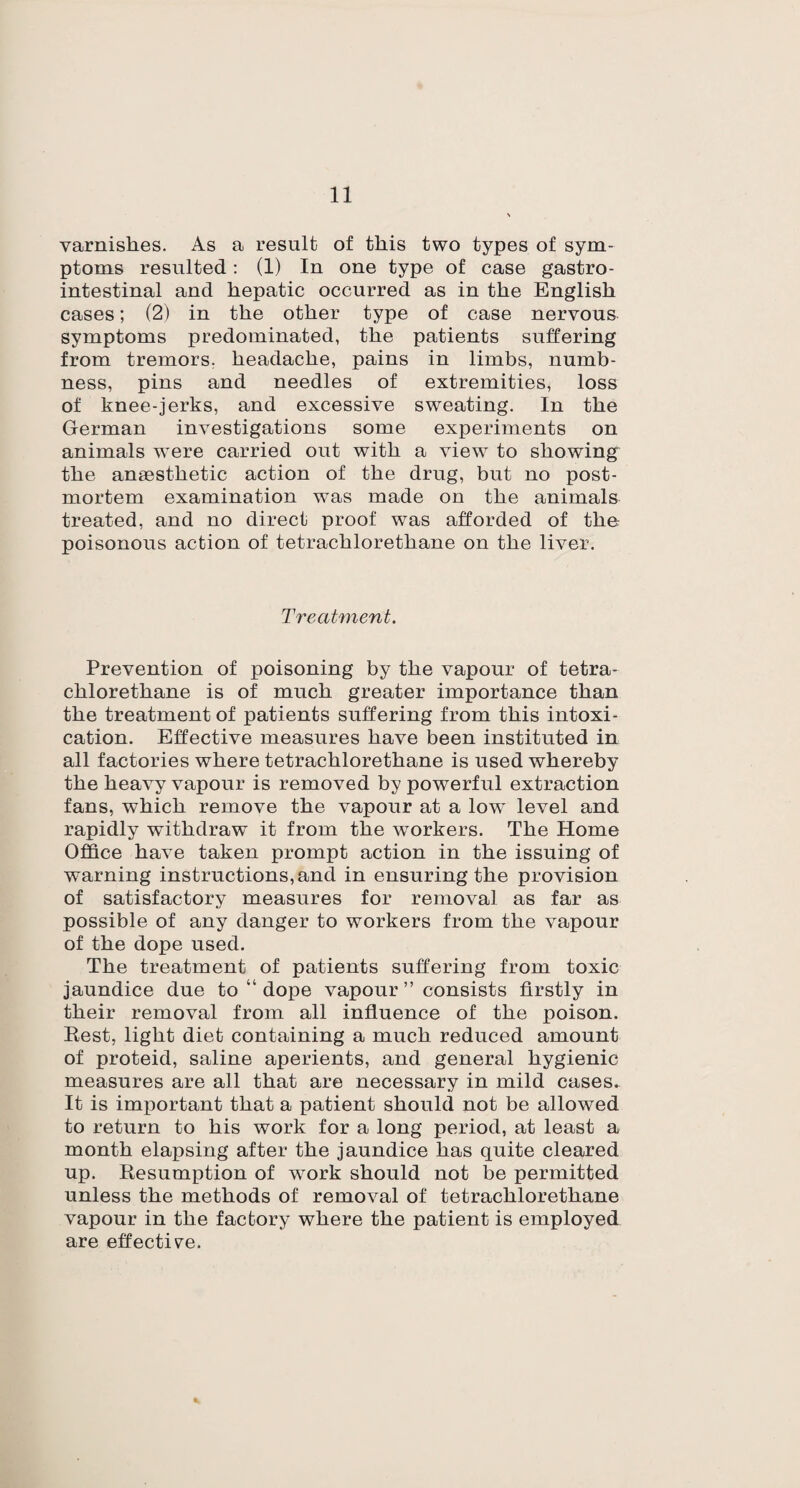 varnishes. As a result of this two types of sym¬ ptoms resulted: (1) In one type of case gastro¬ intestinal and hepatic occurred as in the English cases; (2) in the other type of case nervous symptoms predominated, the patients suffering from tremors, headache, pains in limbs, numb¬ ness, pins and needles of extremities, loss of knee-jerks, and excessive sweating. In the German investigations some experiments on animals were carried out with a view to showing the anaesthetic action of the drug, but no post¬ mortem examination was made on the animals treated, and no direct proof was afforded of the poisonous action of tetrachloretliane on the liver. Treatment. Prevention of poisoning by the vapour of tetra- chlorethane is of much greater importance than the treatment of patients suffering from this intoxi¬ cation. Effective measures have been instituted in all factories where tetrachlorethane is used whereby the heavy vapour is removed by powerful extraction fans, which remove the vapour at a lovr level and rapidly withdraw it from the workers. The Home Office have taken prompt action in the issuing of warning instructions, and in ensuring the provision of satisfactory measures for removal as far as possible of any danger to workers from the vapour of the dope used. The treatment of patients suffering from toxic jaundice due to “dope vapour” consists firstly in their removal from all influence of the poison. Rest, light diet containing a much reduced amount of proteid, saline aperients, and general hygienic measures are all that are necessary in mild cases. It is important that a patient should not be allowed, to return to his work for a long period, at least a month elapsing after the jaundice has quite cleared up. Resumption of w-ork should not be permitted unless the methods of removal of tetrachlorethane vapour in the factory where the patient is employed are effective.