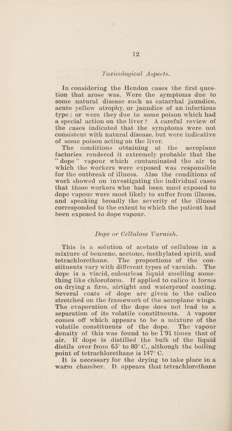 Toxicological Aspects. In considering the Hendon cases the first ques¬ tion that arose was, Were the symptoms due to some natural disease such as catarrhal jaundice, acute yellow atrophy, or jaundice of an infectious type ; or were they due to some poison which had a special action on the liver ? A careful review of the cases indicated that the symptoms were not consistent with natural disease, but were indicative of some poison acting on the liver. The conditions obtaining at the aeroplane factories rendered it extremely probable that the “ dope ” vapour which contaminated the air to which the workers were exposed was responsible for the outbreak of illness. Also the conditions of work showed on investigating the individual cases that those workers who had been most exposed to dope vapour were most likely to suffer from illness, and speaking broadly the severity of the illness corresponded to the extent to which the patient had been exposed to dope vapour. Dope or Cellulose Varnish. This is a solution of acetate of cellulose in a mixture of benzene, acetone, methylated spirit, and tetrachlorethane. The proportions of the con¬ stituents vary with different types of varnish. The dope is a viscid, colourless liquid smelling some¬ thing like chloroform. If applied to calico it forms on drying a firm, airtight and waterproof coating. Several coats of dope are given to the calico stretched on the framework of the aeroplane wings. The evaporation of the do£>e does not lead to a separation of its volatile constituents. A vapour comes off which appears to be a mixture of the volatile constituents of the dope. The vapour density of this was found to be 1‘91 times that of air. If dope is distilled the bulk of the liquid distils over from 63° to 80° C., although the boiling point of tetrachlorethane is 147° C. It is necessary for the drying to take place in a warm chamber. It appears that tetrachlorethane