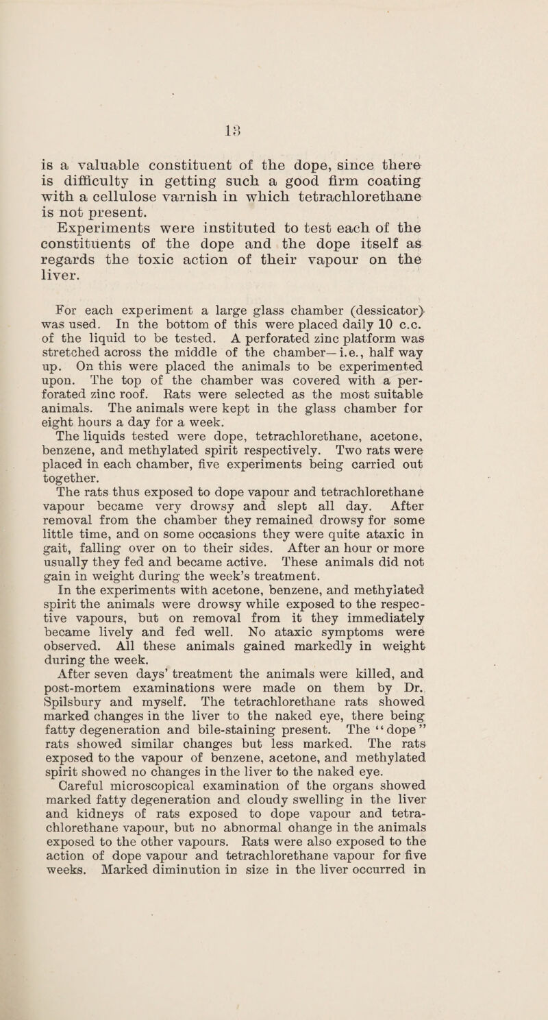 18 is a valuable constituent of the dope, since there is difficulty in getting such a good firm coating with a cellulose varnish in which tetrachlorethane is not present. Experiments were instituted to test each of the constituents of the dope and the dope itself as regards the toxic action of their vapour on the liver. For each experiment a large glass chamber (dessicator) was used. In the bottom of this were placed daily 10 c.c. of the liquid to be tested. A perforated zinc platform was stretched across the middle of the chamber—i.e., halfway up. On this were placed the animals to be experimented upon. The top of the chamber was covered with a per¬ forated zinc roof. Rats were selected as the most suitable animals. The animals were kept in the glass chamber for eight hours a day for a week. The liquids tested were dope, tetrachlorethane, acetone, benzene, and methylated spirit respectively. Two rats were placed in each chamber, five experiments being carried out together. The rats thus exposed to dope vapour and tetrachlorethane vapour became very drowsy and slept all day. After removal from the chamber they remained drowsy for some little time, and on some occasions they were quite ataxic in gait, falling over on to their sides. After an hour or more usually they fed and became active. These animals did not gain in weight during the week’s treatment. In the experiments with acetone, benzene, and methylated spirit the animals were drowsy while exposed to the respec¬ tive vapours, but on removal from it they immediately became lively and fed well. No ataxic symptoms were observed. All these animals gained markedly in weight during the week. After seven days’ treatment the animals were killed, and post-mortem examinations were made on them by Dr. Spilsbury and myself. The tetrachlorethane rats showed marked changes in the liver to the naked eye, there being fatty degeneration and bile-staining present. The “dope” rats showed similar changes but less marked. The rats exposed to the vapour of benzene, acetone, and methylated spirit showed no changes in the liver to the naked eye. Careful microscopical examination of the organs showed marked fatty degeneration and cloudy swelling in the liver and kidneys of rats exposed to dope vapour and tetra¬ chlorethane vapour, but no abnormal ohange in the animals exposed to the other vapours. Rats were also exposed to the action of dope vapour and tetrachlorethane vapour for five weeks. Marked diminution in size in the liver occurred in