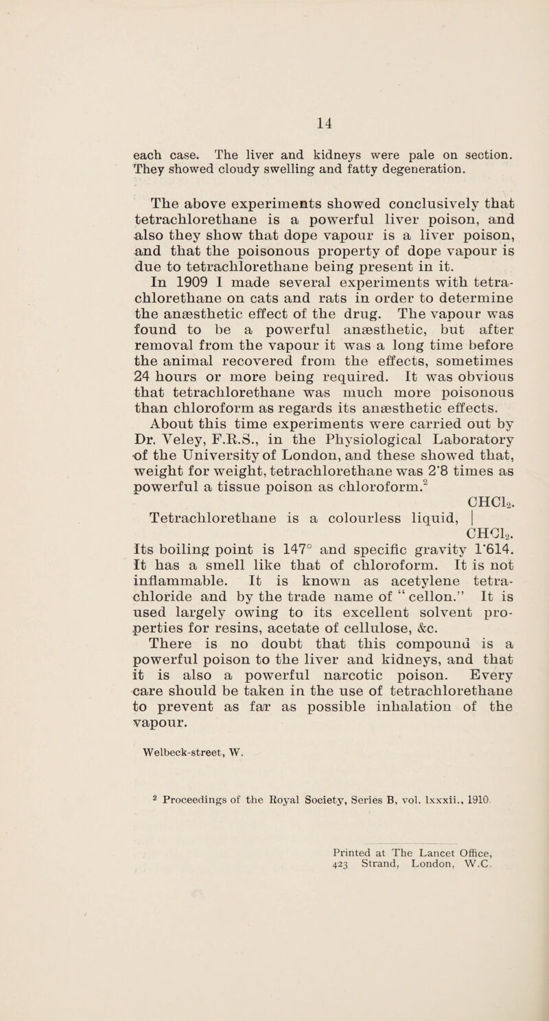 each case. The liver and kidneys were pale on section. They showed cloudy swelling and fatty degeneration. The above experiments showed conclusively that tetrachlorethane is a powerful liver poison, and also they show that dope vapour is a liver poison, and that the poisonous property of dope vapour is due to tetrachlorethane being present in it. In 1909 I made several experiments with tetra¬ chlorethane on cats and rats in order to determine the anaesthetic effect of the drug. The vapour was found to be a powerful anaesthetic, but after removal from the vapour it was a long time before the animal recovered from the effects, sometimes 24 hours or more being required. It was obvious that tetrachlorethane was much more poisonous than chloroform as regards its anaesthetic effects. About this time experiments were carried out by Dr. Yeley, F.E.S., in the Physiological Laboratory of the University of London, and these showTed that, weight for weight, tetrachlorethane was 2‘8 times as powerful a tissue poison as chloroform.2 CHCL. Tetrachlorethane is a colourless liquid, CHCL. Its boiling point is 147° and specific gravity 1*614. It has a smell like that of chloroform. It is not inflammable. It is known as acetylene tetra¬ chloride and by the trade name of “ cellon.” It is used largely owing to its excellent solvent pro¬ perties for resins, acetate of cellulose, &c. There is no doubt that this compound is a powerful poison to the liver and kidneys, and that it is also a powerful narcotic poison. Every care should be taken in the use of tetrachlorethane to prevent as far as possible inhalation of the vapour. Welbeck-street, W. 2 Proceedings of the Iloyal Society, Series B, vol. lxxxii., 1910 Printed at The Lancet Office, 423 Strand, London, W.C