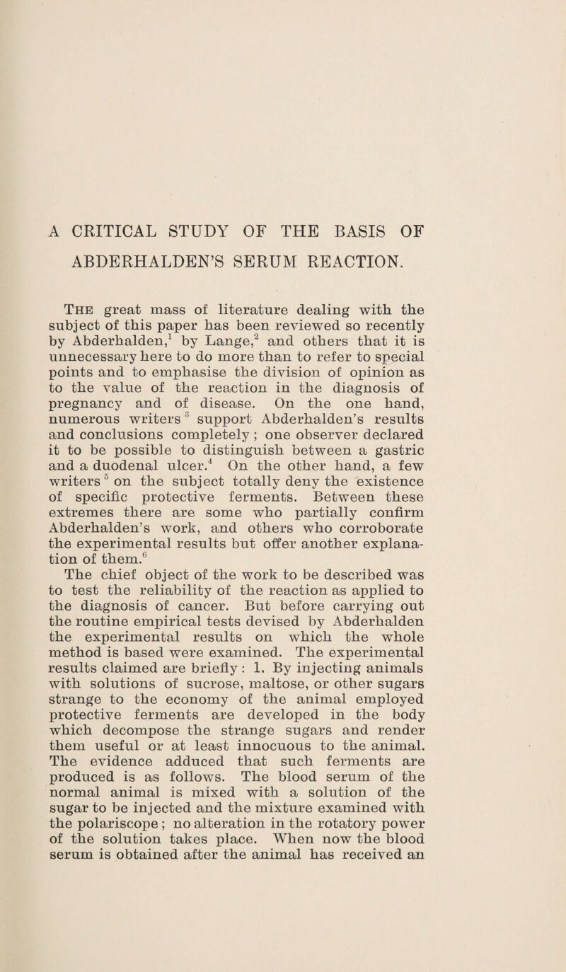 ABDERHALDEN’S SERUM REACTION. The great mass of literature dealing with the subject of this paper has been reviewed so recently by Abderhalden,1 by Lange,2 and others that it is unnecessary here to do more than to refer to special points and to emphasise the division of opinion as to the value of the reaction in the diagnosis of pregnancy and of disease. On the one hand, numerous writers 5 support Abderhalden’s results and conclusions completely ; one observer declared it to be possible to distinguish between a gastric and a duodenal ulcer.4 On the other hand, a few writers 0 on the subject totally deny the existence of specific protective ferments. Between these extremes there are some who partially confirm Abderhalden’s work, and others who corroborate the experimental results but offer another explana¬ tion of them.6 The chief object of the work to be described was to test the reliability of the reaction as applied to the diagnosis of cancer. But before carrying out the routine empirical tests devised by Abderhalden the experimental results on which the whole method is based were examined. The experimental results claimed are briefly : 1. By injecting animals with solutions of sucrose, maltose, or other sugars strange to the economy of the animal employed protective ferments are developed in the body which decompose the strange sugars and render them useful or at least innocuous to the animal. The evidence adduced that such ferments are produced is as follows. The blood serum of the normal animal is mixed with a solution of the sugar to be injected and the mixture examined with the polariscope ; no alteration in the rotatory power of the solution takes place. When now the blood serum is obtained after the animal has received an