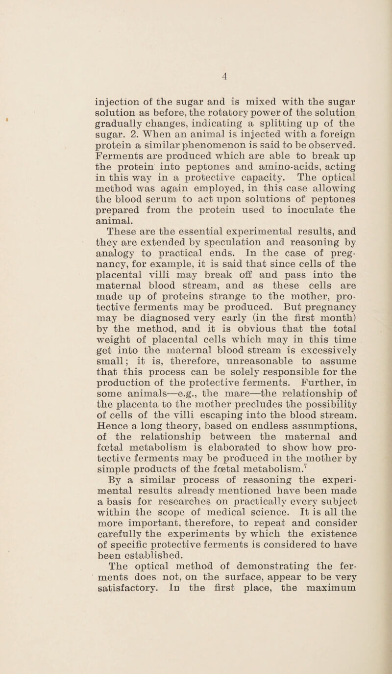 injection of the sugar and is mixed with the sugar solution as before, the rotatory power of the solution gradually changes, indicating a splitting up of the sugar. 2. When an animal is injected wuth a foreign protein a similar phenomenon is said to be observed. Ferments are produced which are able to break up the protein into peptones and amino-acids, acting in this way in a protective capacity. The optical method was again employed, in this case allowing the blood serum to act upon solutions of peptones prepared from the protein used to inoculate the animal. These are the essential experimental results, and they are extended by speculation and reasoning by analogy to practical ends. In the case of preg¬ nancy, for example, it is said that since cells of the placental villi may break oh and pass into the maternal blood stream, and as these cells are made up of proteins strange to the mother, pro¬ tective ferments may be produced. But pregnancy may be diagnosed very early (in the first month) by the method, and it is obvious that the total weight of placental cells which may in this time get into the maternal blood stream is excessively small; it is, therefore, unreasonable to assume that this process can be solely responsible for the production of the protective ferments. Further, in some animals—e.g., the mare—the relationship of the placenta to the mother precludes the possibility of cells of the villi escaping into the blood stream. Hence a long theory, based on endless assumptions, of the relationship between the maternal and foetal metabolism is elaborated to show how pro¬ tective ferments may be produced in the mother by simple products of the foetal metabolism.1 By a similar process of reasoning the experi¬ mental results already mentioned have been made a basis for researches on practically every subject within the scope of medical science. It is all the more important, therefore, to repeat and consider carefully the experiments by which the existence of specific protective ferments is considered to have been established. The optical method of demonstrating the fer¬ ments does not, on the surface, appear to be very satisfactory. In the first place, the maximum