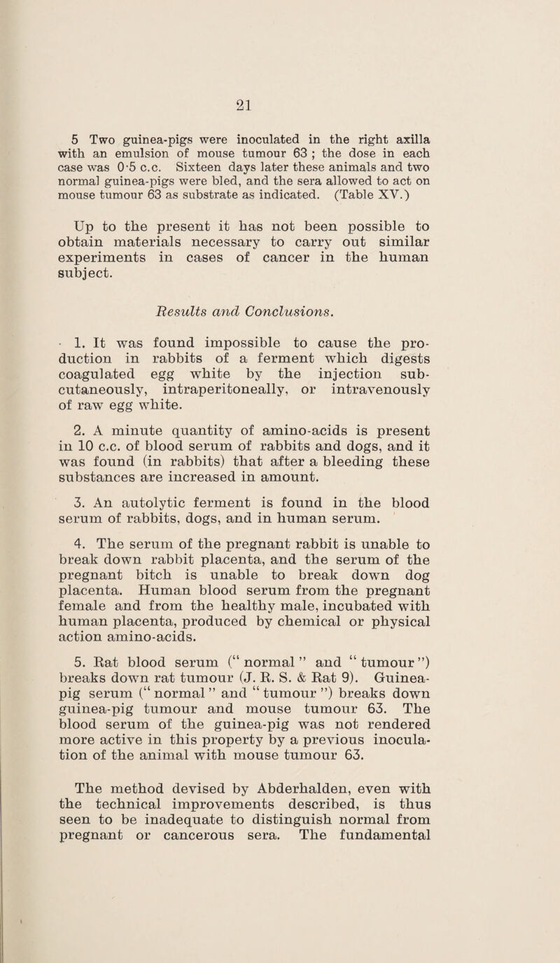 5 Two guinea-pigs were inoculated in the right axilla with an emulsion of mouse tumour 63 ; the dose in each case was 0‘5 c.c. Sixteen days later these animals and two normal guinea-pigs were bled, and the sera allowed to act on mouse tumour 63 as substrate as indicated. (Table XV.) Up to the present it has not been possible to obtain materials necessary to carry out similar experiments in cases of cancer in the human subject. Results and Conclusions. 1. It was found impossible to cause the pro¬ duction in rabbits of a ferment which digests coagulated egg white by the injection sub¬ cutaneously, intraperitoneally, or intravenously of raw egg white. 2. A minute quantity of amino-acids is present in 10 c.c. of blood serum of rabbits and dogs, and it was found (in rabbits) that after a bleeding these substances are increased in amount. 3. An autolytic ferment is found in the blood serum of rabbits, dogs, and in human serum. 4. The serum of the pregnant rabbit is unable to break down rabbit placenta, and the serum of the pregnant bitch is unable to break down dog placenta. Human blood serum from the pregnant female and from the healthy male, incubated with human placenta, produced by chemical or physical action amino-acids. 5. Rat blood serum (“ normal ” and “ tumour ”) breaks down rat tumour (J. R. S. & Rat 9). Guinea- pig serum (“ normal ” and “ tumour ”) breaks down guinea-pig tumour and mouse tumour 63. The blood serum of the guinea-pig was not rendered more active in this property by a previous inocula¬ tion of the animal with mouse tumour 63. The method devised by Abderhalden, even with the technical improvements described, is thus seen to be inadequate to distinguish normal from pregnant or cancerous sera. The fundamental