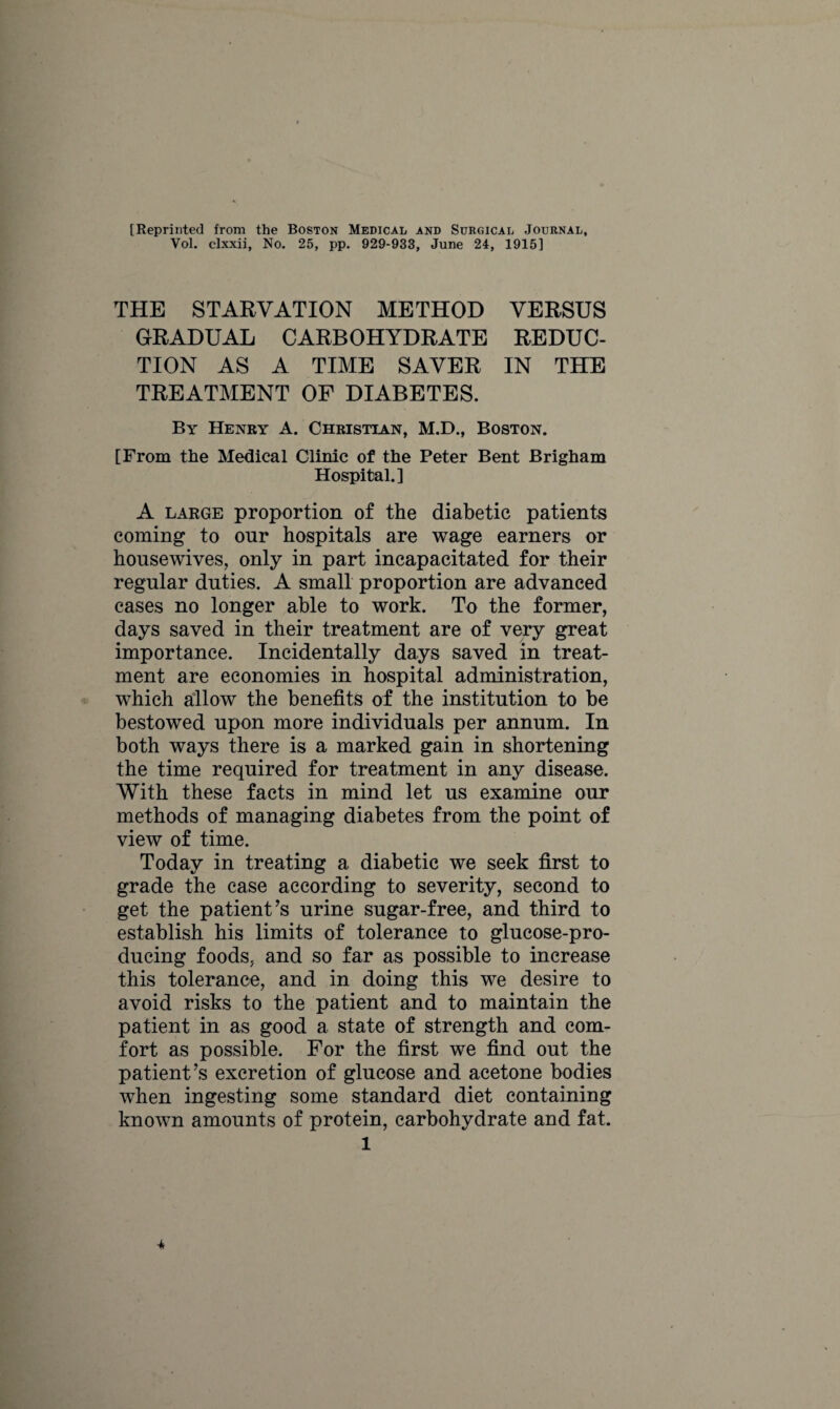 [Reprinted from the Boston Medical and Surgical Journal, Vol. clxxii, No. 25, pp. 929-933, June 24, 1915] THE STARVATION METHOD VERSUS GRADUAL CARBOHYDRATE REDUC¬ TION AS A TIME SAVER IN THE TREATMENT OF DIABETES. By Henry A. Christian, M.D., Boston. [From the Medical Clinic of the Peter Bent Brigham Hospital.] A large proportion of the diabetic patients coming to onr hospitals are wage earners or housewives, only in part incapacitated for their regular duties. A small proportion are advanced cases no longer able to work. To the former, days saved in their treatment are of very great importance. Incidentally days saved in treat¬ ment are economies in hospital administration, which allow the benefits of the institution to be bestowed upon more individuals per annum. In both ways there is a marked gain in shortening the time required for treatment in any disease. With these facts in mind let us examine our methods of managing diabetes from the point of view of time. Today in treating a diabetic we seek first to grade the case according to severity, second to get the patient’s urine sugar-free, and third to establish his limits of tolerance to glucose-pro¬ ducing foods, and so far as possible to increase this tolerance, and in doing this we desire to avoid risks to the patient and to maintain the patient in as good a state of strength and com¬ fort as possible. For the first we find out the patient’s excretion of glucose and acetone bodies when ingesting some standard diet containing known amounts of protein, carbohydrate and fat. 1 -4