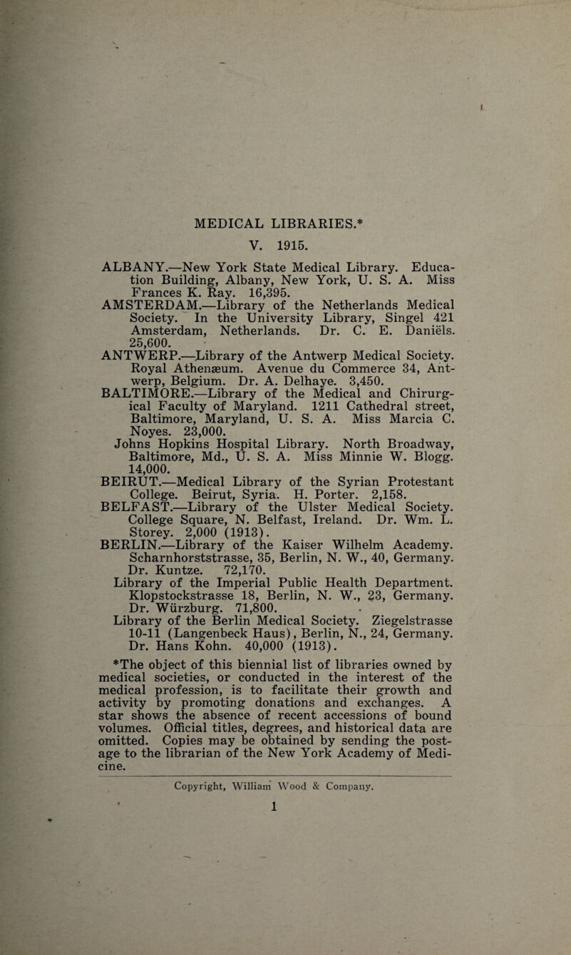 MEDICAL LIBRARIES.* V. 1915. ALBANY.—New York State Medical Library. Educa¬ tion Building, Albany, New York, U. S. A. Miss Frances K. Ray. 16,395. AMSTERDAM.—Library of the Netherlands Medical Society. In the University Library, Singel 421 Amsterdam, Netherlands. Dr. C. E. Daniels. 25,600. ANTWERP.—Library of the Antwerp Medical Society. Royal Athenasum. Avenue du Commerce 34, Ant¬ werp, Belgium. Dr. A. Delhaye. 3,450. BALTIMORE.—Library of the Medical and Chirurg- ical Faculty of Maryland. 1211 Cathedral street, Baltimore, Maryland, U. S. A. Miss Marcia C. Noyes. 23,000. Johns Hopkins Hospital Library. North Broadway, Baltimore, Md., U. S. A. Miss Minnie W. Blogg. 14,000. BEIRUT.—Medical Library of the Syrian Protestant College. Beirut, Syria. H. Porter. 2,158. BELFAST.—Library of the Ulster Medical Society. College Square, N. Belfast, Ireland. Dr. Wm. L. Storey. 2,000 (1913). BERLIN.—Library of the Kaiser Wilhelm Academy. Scharnhorststrasse, 35, Berlin, N. W., 40, Germany. Dr. Kuntze. 72,170. Library of the Imperial Public Health Department. Klopstockstrasse 18, Berlin, N. W., 23, Germany. Dr. Wurzburg. 71,800. Library of the Berlin Medical Society. Ziegelstrasse 10-11 (Langenbeck Haus), Berlin, N., 24, Germany. Dr. Hans Kohn. 40,000 (1913). *The object of this biennial list of libraries owned by medical societies, or conducted in the interest of the medical profession, is to facilitate their growth and activity by promoting donations and exchanges. A star shows the absence of recent accessions of bound volumes. Official titles, degrees, and historical data are omitted. Copies may be obtained by sending the post¬ age to the librarian of the New York Academy of Medi¬ cine. Copyright, William Wood & Company. 1