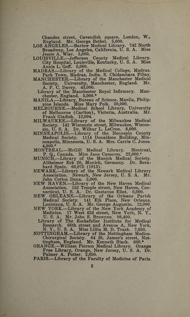 Chandos street, Cavendish square, London, W., England. Mr. George Bethel. 5,000. LOS ANGELES.—Barlow Medical Library. 742 North Broadway, Los Angeles, California, U. S. A. Miss Tpqcjp A Wipv 000 LOUISVILLE.—Jefferson* County Medical Library. City Hospital, Louisville, Kentucky, U. S. A. Miss Annie L. Goff. 5,000. MADRAS.—Library of the Medical College, Madras. Park Town, Madras, India. S. Chidambara Pillay. MANCHESTER.—Library of the Manchester Medical Society. University, Manchester, England. Mr. A. F. C. Davey. 43,000. Library of the Manchester Royal Infirmary. Man¬ chester, England. 5,000.* MANILA.—Library, Bureau of Science. Manila, Philip¬ pine Islands. Miss Mary Polk. 30,000. MELBOURNE.—Medical School Library, University of Melbourne (Carlton), Victoria, Australia. Mr. Frank Gladish. 12,094. MILWAUKEE.—Library of the Milwaukee Medical Society. 141 Wisconsin street, Milwaukee, Wiscon¬ sin, U. S. A. Dr. Wilbur L. LeCron. 8,000. MINNEAPOLIS.—Library of the Hennepin County Medical Society. 1114 Donaldson Building, Min¬ neapolis, Minnesota, U. S. A. Mrs. Carrie C. Jones. 4,860.* MONTREAL.—McGill Medical Library. Montreal, P. Q., Canada. Miss Jane Cameron. 22,000.* MUNICH.—Library of the Munich Medical Society. Altheimer Eck 20, Munich, Germany. Dr. Bern- hard Spatz. 66,075 (1913). NEWARK.—Library of the Newark Medical Library Association. Newark, New Jersey, U. S. A. Mr. John Cotton Dana. 2,000. NEW HAVEN.—Library of the New Haven Medical Association. 152 Temple street, New Haven, Con¬ necticut, U. S. A. Dr. Gustavus Eliot. 6,000. NEW ORLEANS.—Library of the Orleans Parish Medical Society. 141 Elk Place, New Orleans, Louisiana, U. S. A. Mr. George Augustin. 12,000. NEW YORK.—Library of the New York Academy of Medicine. 17 West 43d street, New York, N. Y., U. S. A. Mr. John S. Brownne. 98,400. Library of The Rockefeller Institute for Medical Research. 66th street and Avenue A, New York, N. Y., U. S. A. Miss Lillia M. D. Trask. 7,650. NOTTINGHAM.—Library of the Nottingham Medico- Chirurgical Society. 64 St. James’s street, Not¬ tingham, England. Mr. Kenneth Black. 600.* ORANGE.—William Pierson Medical Library. Orange Free Library, Orange, New Jersey, U. S. A. Dr. Palmer A. Potter. 2,850. PARIS.—Library of the Faculty of Medicine of Paris.