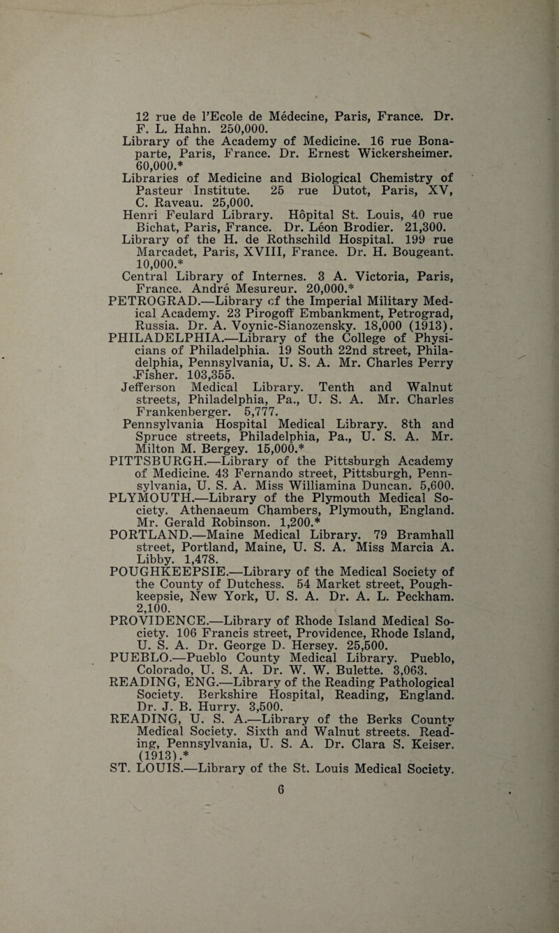 12 rue de TEcole de Medecine, Paris, France. Dr. F. L. Hahn. 250,000. Library of the Academy of Medicine. 16 rue Bona¬ parte, Paris, France. Dr. Ernest Wickersheimer. 60,000.* Libraries of Medicine and Biological Chemistry of Pasteur Institute. 25 rue Dutot, Paris, XV, C. Raveau. 25,000. Henri Feulard Library. Hopital St. Louis, 40 rue Bichat, Paris, France. Dr. Leon Brodier. 21,300. Library of the H. de Rothschild Hospital. 199 rue Marcadet, Paris, XVIII, France. Dr. H. Bougeant. 10,000.* Central Library of Internes. 3 A. Victoria, Paris, France. Andre Mesureur. 20,000.* PETROGRAD.—Library of the Imperial Military Med¬ ical Academy. 23 Pirogoff Embankment, Petrograd, Russia. Dr. A. Voynic-Sianozensky. 18,000 (1913). PHILADELPHIA.—Library of the College of Physi¬ cians of Philadelphia. 19 South 22nd street, Phila¬ delphia, Pennsylvania, U. S. A. Mr. Charles Perry .Fisher. 103,355. Jefferson Medical Library. Tenth and Walnut streets, Philadelphia, Pa., U. S. A. Mr. Charles Frankenberger. 5,777. Pennsylvania Hospital Medical Library. 8th and Spruce streets, Philadelphia, Pa., U. S. A. Mr. Milton M. Bergey. 15,000.* PITTSBURGH.—Library of the Pittsburgh Academy of Medicine. 43 Fernando street, Pittsburgh, Penn¬ sylvania, U. S. A. Miss Williamina Duncan. 5,600. PLYMOUTH.—Library of the Plymouth Medical So¬ ciety. Athenaeum Chambers, Plymouth, England. Mr. Gerald Robinson. 1,200.* PORTLAND.—Maine Medical Library. 79 Bramhall street, Portland, Maine, U. S. A. Miss Marcia A. Libby. 1,478. POUGHKEEPSIE.—Library of the Medical Society of the County of Dutchess. 54 Market street, Pough¬ keepsie, New York, U. S. A. Dr. A. L. Peckham. 2,100. PROVIDENCE.—Library of Rhode Island Medical So¬ ciety. 106 Francis street, Providence, Rhode Island, U. S. A. Dr. George D. Hersey. 25,500. PUEBLO.—Pueblo County Medical Library. Pueblo, Colorado, U. S. A. Dr. W. W. Bulette. 3,063. READING, ENG.—Library of the Reading Pathological Society. Berkshire Hospital, Reading, England. Dr. J. B. Hurry. 3,500. READING, U. S. A.—Library of the Berks County Medical Society. Sixth and Walnut streets. Read¬ ing, Pennsylvania, U. S. A. Dr. Clara S. Reiser. (1913) .* ST. LOUIS.—Library of the St. Louis Medical Society.