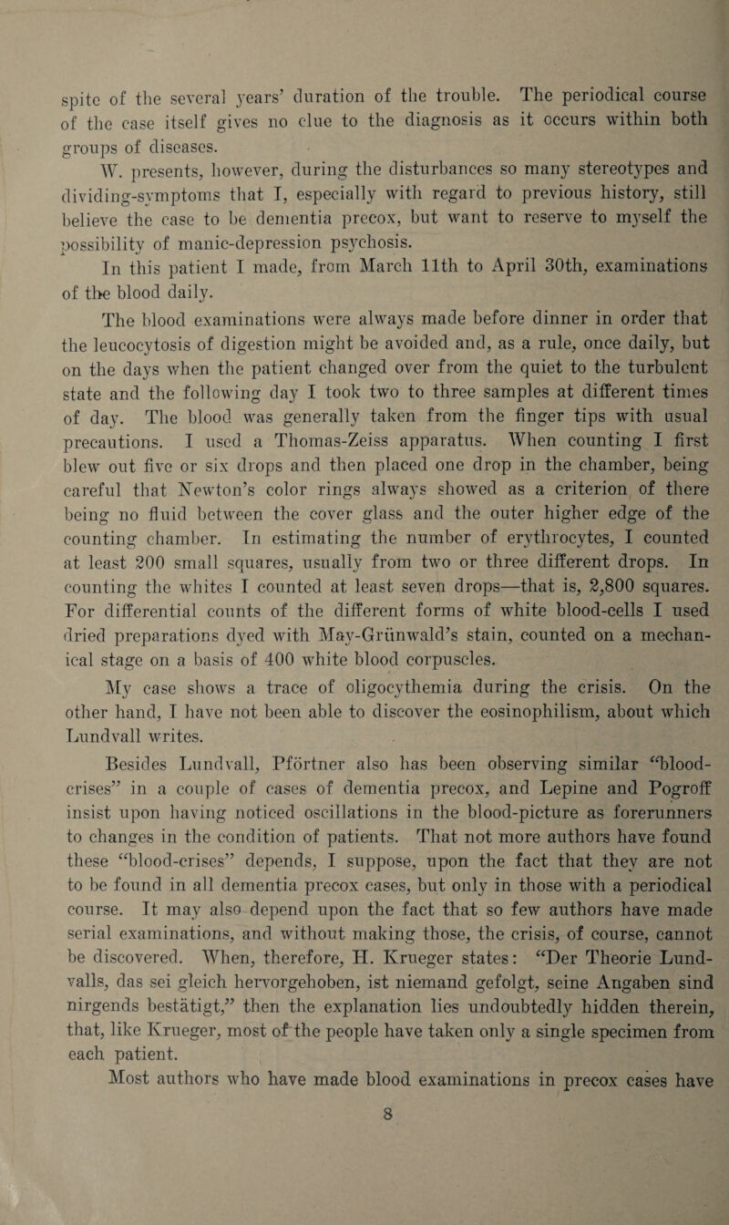 spite of the several years’ duration of the trouble. The periodical course of the case itself gives no clue to the diagnosis as it occurs within both groups of diseases. W. presents, however, during the disturbances so many stereotypes and dividing-symptoms that I, especially with regard to previous history, still believe the case to be dementia precox, but want to reserve to myself the possibility of manic-depression psychosis. In this patient I made, from March 11th to April 30th, examinations of the blood daily. The blood examinations were always made before dinner in order that the leucocytosis of digestion might be avoided and, as a rule, once daily, but on the days when the patient changed over from the quiet to the turbulent state and the following day I took two to three samples at different times of day. The blood was generally taken from the finger tips with usual precautions. I used a Thomas-Zeiss apparatus. When counting I first blew out five or six drops and then placed one drop in the chamber, being careful that Kewton’s color rings always showed as a criterion of there being no fluid between the cover glass and the outer higher edge of the counting chamber. In estimating the number of erythrocytes, I counted at least 200 small squares, usually from two or three different drops. In counting the whites I counted at least seven drops—that is, 2,800 squares. For differential counts of the different forms of white blood-cells I used dried preparations dyed with May-Griinwald’s stain, counted on a mechan¬ ical stage on a basis of 400 white blood corpuscles. My case shows a trace of oligocythemia during the crisis. On the other hand, I have not been able to discover the eosinophilism, about which Lund vail writes. Besides Lund vail, Pfortner also has been observing similar “blood- crises” in a couple of cases of dementia precox, and Lepine and Pogroff insist upon having noticed oscillations in the blood-picture as forerunners to changes in the condition of patients. That not more authors have found these “blood-crises” depends, I suppose, upon the fact that they are not to be found in all dementia precox cases, but only in those with a periodical course. It may also depend upon the fact that so few authors have made serial examinations, and without making those, the crisis, of course, cannot be discovered. When, therefore, H. Krueger states: “Der Theorie Lund- valls, das sei gleich hervorgehoben, ist niemand gefolgt, seine Angaben sind nirgends bestatigt,” then the explanation lies undoubtedly hidden therein, that, like Krueger, most of the people have taken only a single specimen from each patient. Most authors who have made blood examinations in precox cases have