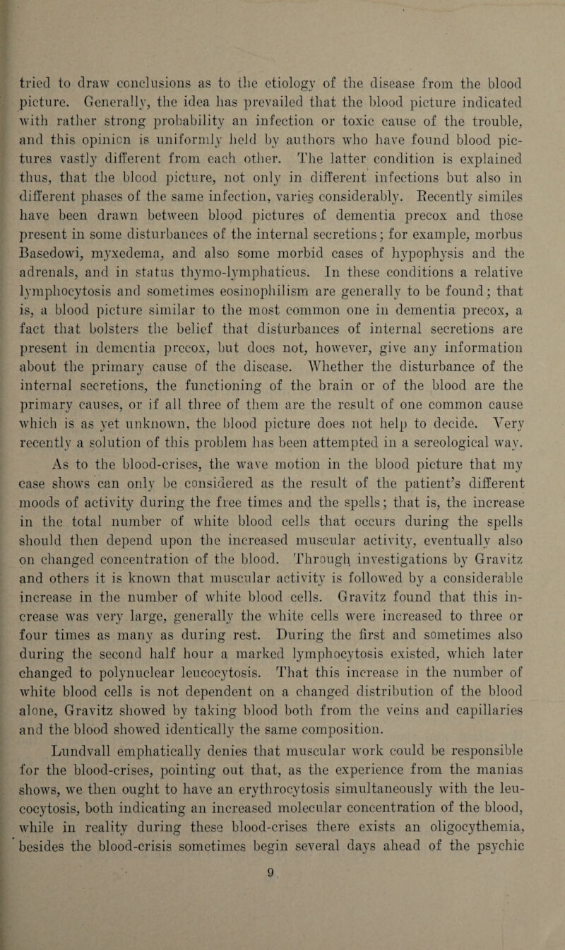 tried to draw conclusions as to the etiology of the disease from the blood picture. Generally, the idea has prevailed that the blood picture indicated with rather strong probability an infection or toxic cause of the trouble, and this opinion is uniformly held by authors who have found blood pic¬ tures vastly different from each other. The latter condition is explained \ thus, that the blood picture, not only in different infections but also in different phases of the same infection, varies considerably. Recently similes have been drawn between blood pictures of dementia precox and those present in some disturbances of the internal secretions; for example, morbus Basedowi, myxedema, and also some morbid cases of hypophysis and the adrenals, and in status thymo-lymphaticus. In these conditions a relative lymphocytosis and sometimes eosinophilism are generally to be found; that is, a blood picture similar to the most common one in dementia precox, a fact that bolsters the belief that disturbances of internal secretions are present in dementia prec-ox, but docs not, however, give any information about the primary cause of the disease. Whether the disturbance of the internal secretions, the functioning of the brain or of the blood are the primary causes, or if all three of them are the result of one common cause which is as yet unknown, the blood picture does not help to decide. Very recently a solution of this problem has been attempted in a sereological way. As to the blood-crises, the wave motion in the blood picture that my case shows can only be considered as the result of the patient’s different moods of activity during the free times and the spells; that is, the increase in the total number of white blood cells that occurs during the spells should then depend upon the increased muscular activity, eventually also on changed concentration of the blood. Through investigations by Gravitz and others it is known that muscular activity is followed by a considerable increase in the number of white blood cells. Gravitz found that this in¬ crease was very large, generally the white cells were increased to three or four times as many as during rest. During the first and sometimes also during the second half hour a marked lymphocytosis existed, which later changed to polynuclear leucocytosis. That this increase in the number of white blood cells is not dependent on a changed distribution of the blood alone, Gravitz showed by taking blood both from the veins and capillaries and the blood showed identically the same composition. Lundvall emphatically denies that muscular work could be responsible for the blood-crises, pointing out that, as the experience from the manias shows, we then ought to have an erythrocytosis simultaneously with the leu¬ cocytosis, both indicating an increased molecular concentration of the blood, while in reality during these blood-crises there exists an oligocythemia, besides the blood-crisis sometimes begin several days ahead of the psychic