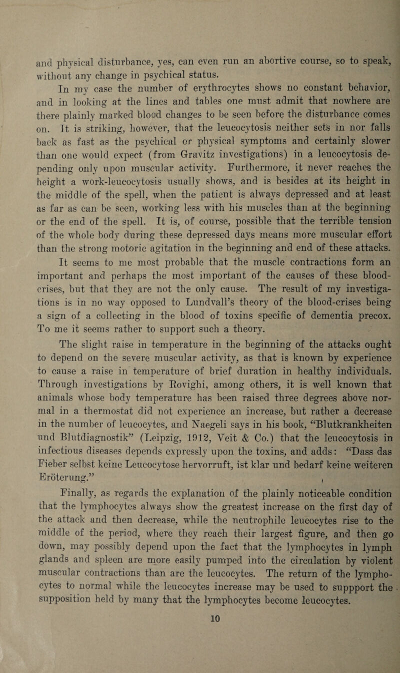 and physical disturbance, yes, can even run an abortive course, so to speak, without any change in psychical status. In my case the number of erythrocytes shows no constant behavior, and in looking at the lines and tables one must admit that nowhere are there plainly marked blood changes to be seen before the disturbance comes on. It is striking, however, that the leueocytosis neither sets in nor falls back as fast as the psychical or physical symptoms and certainly slower than one would expect (from Gravitz investigations) in a leueocytosis de¬ pending only upon muscular activity. Furthermore, it never reaches the height a work-leucocytosis usually shows, and is besides at its height in the middle of the spell, when the patient is always depressed and at least as far as can be seen, working less with his muscles than at the beginning or the end of the spell. It is, of course, possible that the terrible tension of the whole body during these depressed days means more muscular effort than the strong motoric agitation in the beginning and end of these attacks. It seems to me most probable that the muscle contractions form an important and perhaps the most important of the causes of these blood- crises, but that they are not the only cause. The result of my investiga¬ tions is in no way opposed to Lundvall’s theory of the blood-crises being a sign of a collecting in the blood of toxins specific of dementia precox. To me it seems rather to support such a theory. The slight raise in temperature in the beginning of the attacks ought to depend on the severe muscular activity, as that is known by experience to cause a raise in temperature of brief duration in healthy individuals. Through investigations by Kovighi, among others, it is well known that animals whose body temperature has been raised three degrees above nor¬ mal in a thermostat did not experience an increase, but rather a decrease in the number of leucocytes, and Yaegeli says in his book, “Blutkrankheiten und Blutdiagnostik” (Leipzig, 1912, Yeit & Co.) that the leueocytosis in infectious diseases depends expressly upon the toxins, and adds: “Dass das Fieber selbst keine Leucocytose hervorruft, ist klar und bedarf keine weiteren Eroterung.” , Finally, as regards the explanation of the plainly noticeable condition that the lymphocytes always show the greatest increase on the first day of the attack and then decrease, while the neutrophile leucocytes rise to the middle of the period, where they reach their largest figure, and then go down, may possibly depend upon the fact that the lymphocytes in lymph glands and spleen are more easily pumped into the circulation by violent muscular contractions than are the leucocytes. The return of the lympho¬ cytes to normal while the leucocytes increase may be used to suppport the supposition held by many that the lymphocytes become leucocytes.