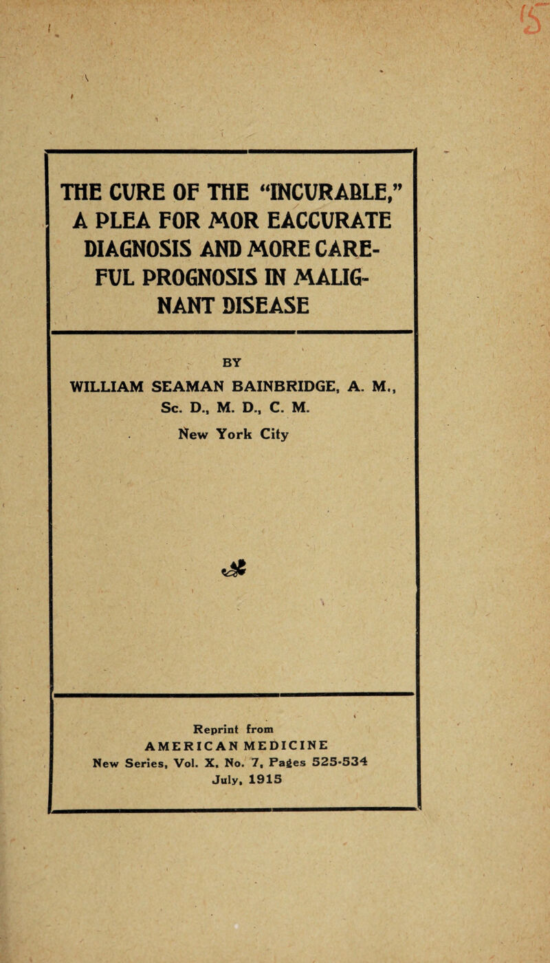 THE CURE OF THE “INCURABLE,” A PLEA FOR MOR EACCURATE DIAGNOSIS AND MORE CARE¬ FUL PROGNOSIS IN MALIG¬ NANT DISEASE WILLIAM SEAMAN BAINBRIDGE, A. M., Sc. D., M. D., C. M. New York City Reprint from AMERICAN MEDICINE New Series, Vol. X. No. 7, Pages 525-534 July, 1915