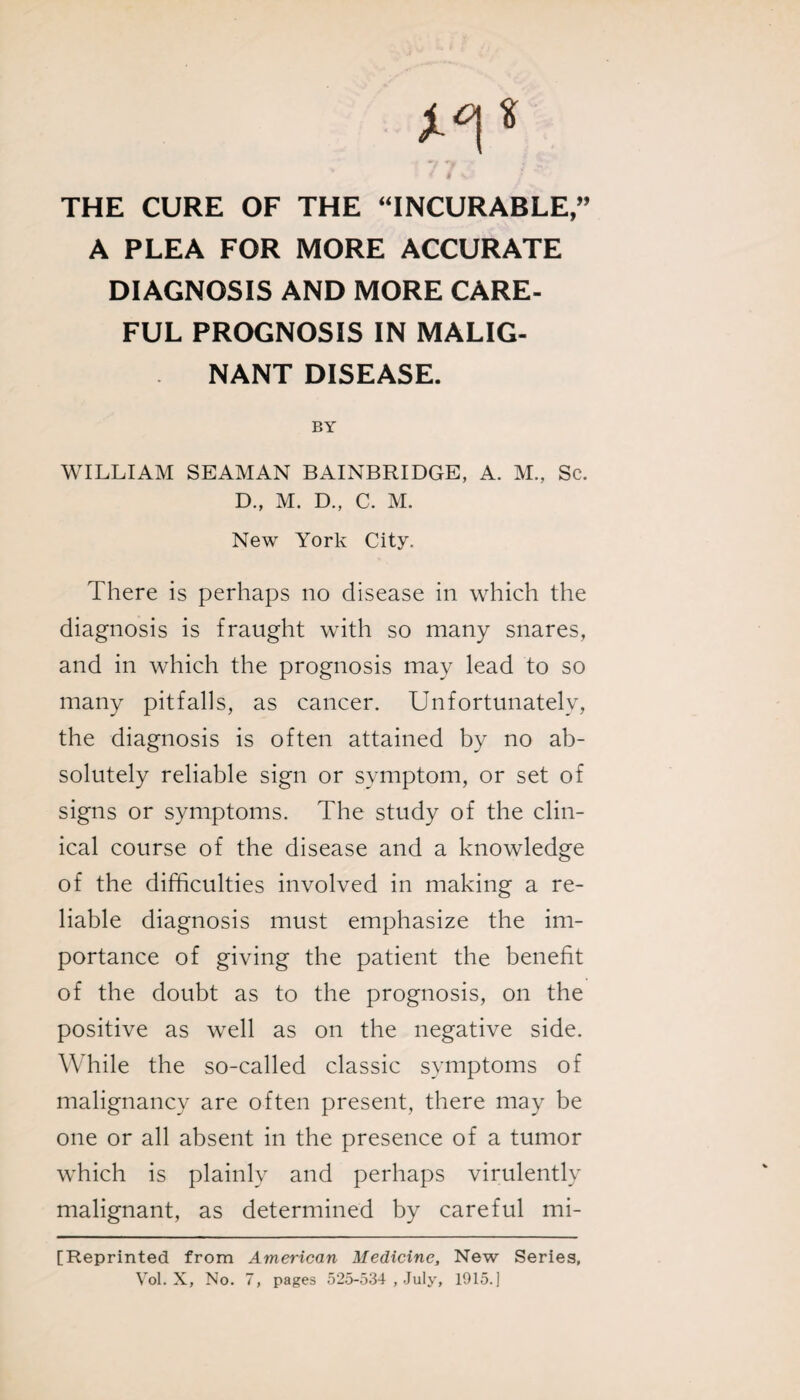< / THE CURE OF THE “INCURABLE,” A PLEA FOR MORE ACCURATE DIAGNOSIS AND MORE CARE¬ FUL PROGNOSIS IN MALIG¬ NANT DISEASE. BY WILLIAM SEAMAN BAINBRIDGE, A. M., Sc. D., M. D., C. M. New York City. There is perhaps no disease in which the diagnosis is fraught with so many snares, and in which the prognosis may lead to so many pitfalls, as cancer. Unfortunately, the diagnosis is often attained by no ab¬ solutely reliable sign or symptom, or set of signs or symptoms. The study of the clin¬ ical course of the disease and a knowledge of the difficulties involved in making a re¬ liable diagnosis must emphasize the im¬ portance of giving the patient the benefit of the doubt as to the prognosis, on the positive as well as on the negative side. While the so-called classic symptoms of malignancy are often present, there may be one or all absent in the presence of a tumor which is plainly and perhaps virulently malignant, as determined by careful mi- [Reprinted from American Medicine, New Series, Vol. X, No. 7, pages 525-534 , July, 1915.)