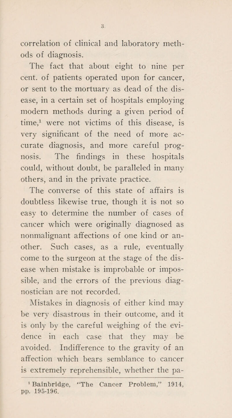 correlation of clinical and laboratory meth¬ ods of diagnosis. The fact that about eight to nine per cent, of patients operated upon for cancer, or sent to the mortuary as dead of the dis¬ ease, in a certain set of hospitals employing modern methods during a given period of time,1 were not victims of this disease, is very significant of the need of more ac¬ curate diagnosis, and more careful prog¬ nosis. The findings in these hospitals could, without doubt, be paralleled in many others, and in the private practice. The converse of this state of affairs is doubtless likewise true, though it is not so easy to determine the number of cases of cancer which were originally diagnosed as nonmalignant affections of one kind or an¬ other. Such cases, as a rule, eventually come to the surgeon at the stage of the dis¬ ease when mistake is improbable or impos¬ sible, and the errors of the previous diag¬ nostician are not recorded. Mistakes in diagnosis of either kind may be very disastrous in their outcome, and it is only by the careful weighing of the evi¬ dence in each case that they may be avoided. Indifference to the gravity of an affection which bears semblance to cancer is extremely reprehensible, whether the pa- 1 Bainbridge, “The Cancer Problem,” 1914, pp. 195-196.