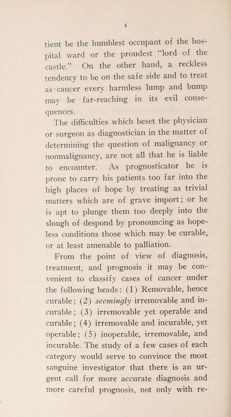 tient be the humblest occupant of the hos¬ pital ward or the proudest “lord of the castle.” On the other hand, a reckless tendency to be on the safe side and to treat as-cancer every harmless lump and bump may be far-reaching in its evil conse¬ quences. The difficulties which beset the physician or surgeon as diagnostician in the matter of determining the question of malignancy or nonmalignancy, are not all that he is liable to encounter. As prognosticator he is prone to carry his patients too far into the high places of hope by treating as trivial matters which are of grave import; or he is apt to plunge them too deeply into the slough of despond by pronouncing as hope¬ less conditions those which may be curable, or at least amenable to palliation. From the point of view of diagnosis, treatment, and prognosis it may be con¬ venient to classify cases of cancer under the following heads: (1) Removable, hence curable; (2) seemingly irremovable and in¬ curable; (3) irremovable yet operable and curable; (4) irremovable and incurable, yet operable; (5) inoperable, irremovable, and incurable. The study of a few cases of each category would serve to convince the most sanguine investigator that there is an ur¬ gent call for more accurate diagnosis and more careful prognosis, not only with re-