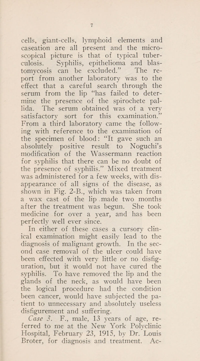 cells, giant-cells, lymphoid elements and caseation are all present and the micro¬ scopical picture is that of typical tuber¬ culosis. Syphilis, epithelioma and blas¬ tomycosis can be excluded.’’ The re- port from another laboratory was to the effect that a careful search through the serum from the lip “has failed to deter¬ mine the presence of the spirochete pal¬ lida. The serum obtained was of a very satisfactory sort for this examination.” From a third laboratory came the follow¬ ing with reference to the examination of the specimen of blood: “It gave such an absolutely positive result to Noguchi’s modification of the Wassermann reaction for syphilis that there can be no doubt of the presence of syphilis.” Mixed treatment was administered for a few weeks, with dis¬ appearance of all signs of the disease, as shown in Fig. 2-B., which was taken from a wax cast of the lip made two months after the treatment was begun. She took medicine for over a year, and has been perfectly well ever since. In either of these cases a cursory clin¬ ical examination might easily lead to the diagnosis of malignant growth. In the sec¬ ond case removal of the ulcer could have been effected with very little or no disfig¬ uration, but it would not have cured the syphilis. To have removed the lip and the glands of the neck, as would have been the logical procedure had the condition been cancer, would have subjected the pa¬ tient to unnecessary and absolutely useless disfigurement and suffering. Case 3. F., male, 13 years of age, re¬ ferred to me at the New York Polyclinic Hospital, February 23, 1915, by Dr. Louis Broter, for diagnosis and treatment. Ac-