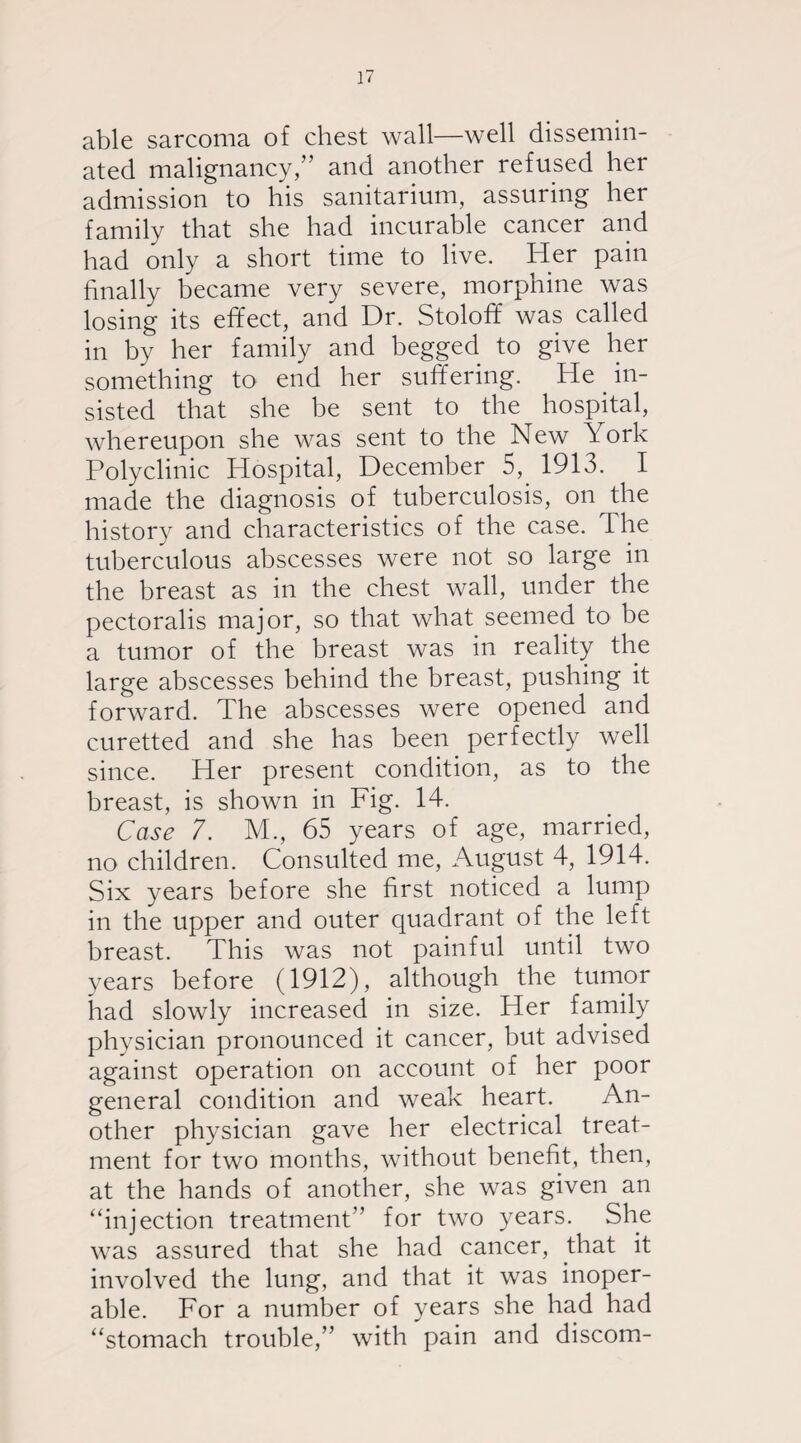 able sarcoma of chest wall—well dissemin¬ ated malignancy,” and another refused her admission to his sanitarium, assuring her family that she had incurable cancer and had only a short time to live. Her pain finally became very severe, morphine was losing its effect, and Dr. Stoloff was called in by her family and begged to give her something to end her suffering. He in¬ sisted that she be sent to the hospital, whereupon she was sent to the New York Polyclinic Hospital, December 5, 1913. I made the diagnosis of tuberculosis, on the history and characteristics of the case. The tuberculous abscesses were not so large in the breast as in the chest wall, under the pectoralis major, so that what seemed to be a tumor of the breast was in reality the large abscesses behind the breast, pushing it forward. The abscesses were opened and curetted and she has been perfectly well since. Her present condition, as to the breast, is shown in Fig. 14. Case 7. M., 65 years of age, married, no children. Consulted me, August 4, 1914. Six years before she first noticed a lump in the upper and outer quadrant of the left breast. This was not painful until two years before (1912), although the tumor had slowly increased in size. Her family physician pronounced it cancer, but advised against operation on account of her poor general condition and weak heart. An¬ other physician gave her electrical treat¬ ment for two months, without benefit, then, at the hands of another, she was given an “injection treatment” for two years. She was assured that she had cancer, that it involved the lung, and that it was inoper¬ able. For a number of years she had had “stomach trouble,” with pain and discom-