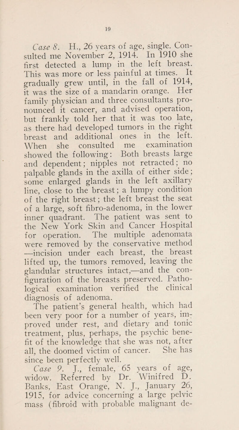 Case 8. H., 26 years of age, single. Con¬ sulted me November 2, 1914. In 1910 she first detected a lump in the left breast. This was more or less painful at times. It gradually grew until, in the fall of 1914, it was the size of a mandarin orange. Her family physician and three consultants pro¬ nounced it cancer, and advised operation, but frankly told her that it was too late, as there had developed tumors in the right breast and additional ones in the left. When she consulted me examination showed the following: Both breasts large and dependent; nipples not retracted; no palpable glands in the axilla of either side; some enlarged glands in the left axillary line, close to the breast; a lumpy condition of the right breast; the left breast the seat of a large, soft fibro-adenoma, in the lower inner quadrant. The patient was sent to the New York Skin and Cancer Hospital for operation. The multiple adenomata were removed by the conservative method —incision under each breast, the breast lifted up, the tumors removed, leaving the glandular structures intact,—and the con¬ figuration of the breasts preserved. Patho¬ logical examination verified the clinical diagnosis of adenoma. The patient’s general health, which had been very poor for a number of years, im¬ proved under rest, and dietary and tonic treatment, plus, perhaps, the psychic bene¬ fit of the knowledge that she was not, after all, the doomed victim of cancer. She has since been perfectly well. Case 9. J., female, 65 years of age, widow. Referred by Dr. Winifred D. Banks, East Orange, N. J., January 26, 1915, for advice concerning a large pelvic mass (fibroid with probable malignant de-