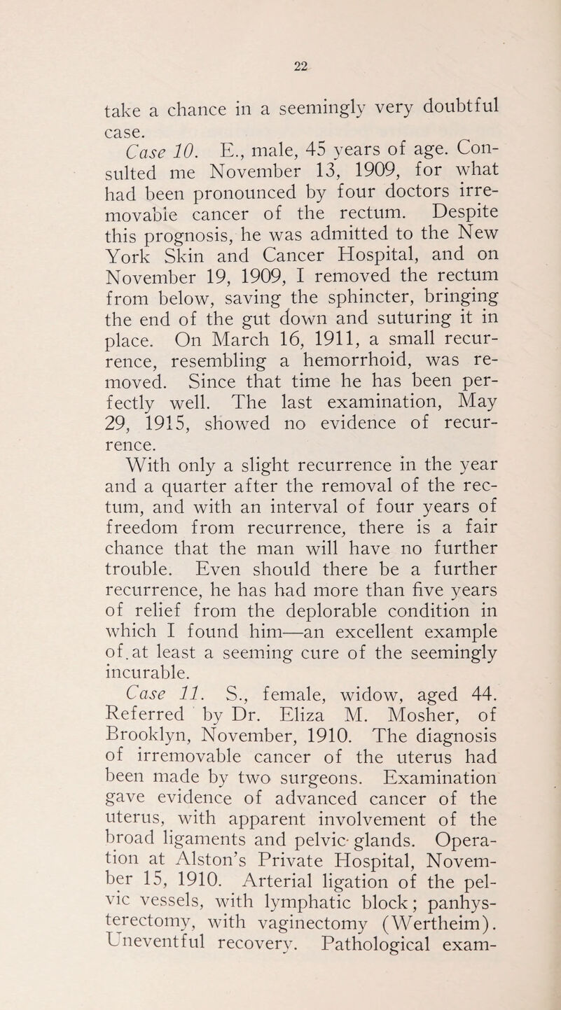 take a chance in a seemingly very doubtful case. Case 10. E., male, 45 years of age. Con¬ sulted me November 13, 1909, for what had been pronounced by four doctors irre¬ movable cancer of the rectum. Despite this prognosis, he was admitted to the New York Skin and Cancer Hospital, and on November 19, 1909, I removed the rectum from below, saving the sphincter, bringing the end of the gut down and suturing it in place. On March 16, 1911, a small recur¬ rence, resembling a hemorrhoid, was re¬ moved. Since that time he has been per¬ fectly well. The last examination, May 29, 1915, showed no evidence of recur¬ rence. With only a slight recurrence in the year and a quarter after the removal of the rec¬ tum, and with an interval of four years of freedom from recurrence, there is a fair chance that the man will have no further trouble. Even should there be a further recurrence, he has had more than five years of relief from the deplorable condition in which I found him—an excellent example of.at least a seeming cure of the seemingly incurable. Case 11. S., female, widow, aged 44. Referred by Dr. Eliza M. Mosher, of Brooklyn, November, 1910. The diagnosis of irremovable cancer of the uterus had been made by two surgeons. Examination gave evidence of advanced cancer of the uterus, with apparent involvement of the broad ligaments and pelvic- glands. Opera¬ tion at Alston’s Private Hospital, Novem¬ ber 15, 1910. Arterial ligation of the pel¬ vic vessels, with lymphatic block; panhys¬ terectomy, with vaginectomy (Wertheim). Eneventful recovery. Pathological exam-
