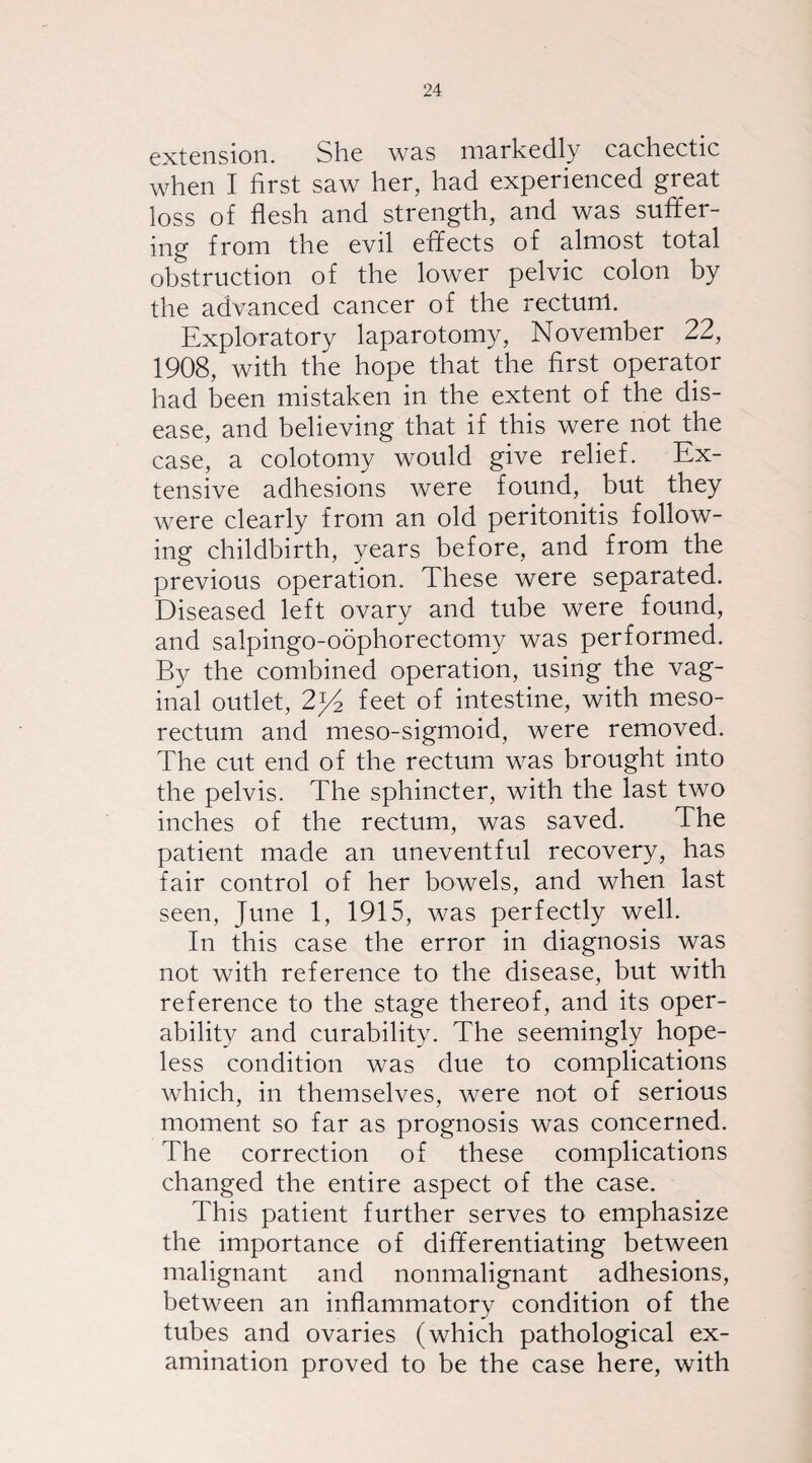 extension. She wss markedly cachectic when I first saw her, had experienced great loss of flesh and strength, and was suffer- ing from the evil effects of almost total obstruction of the lower pelvic colon by the advanced cancer of the rectum. Exploratory laparotomy, November 22, 1908, with the hope that the first operator had been mistaken in the extent of the dis¬ ease, and believing that if this were not the case, a colotomy would give relief. Ex¬ tensive adhesions were found, but they were clearly from an old peritonitis follow¬ ing childbirth, years before, and from the previous operation. These were separated. Diseased left ovary and tube were found, and salpingo-oophorectomy was performed. By the combined operation, using the vag¬ inal outlet, 2y2 feet of intestine, with meso- rectum and meso-sigmoid, were removed. The cut end of the rectum was brought into the pelvis. The sphincter, with the last two inches of the rectum, was saved. The patient made an uneventful recovery, has fair control of her bowels, and when last seen, June 1, 1915, was perfectly well. In this case the error in diagnosis was not with reference to the disease, but with reference to the stage thereof, and its oper¬ ability and curability. The seemingly hope¬ less condition was due to complications which, in themselves, were not of serious moment so far as prognosis was concerned. The correction of these complications changed the entire aspect of the case. This patient further serves to emphasize the importance of differentiating between malignant and nonmalignant adhesions, between an inflammatory condition of the tubes and ovaries (which pathological ex¬ amination proved to be the case here, with