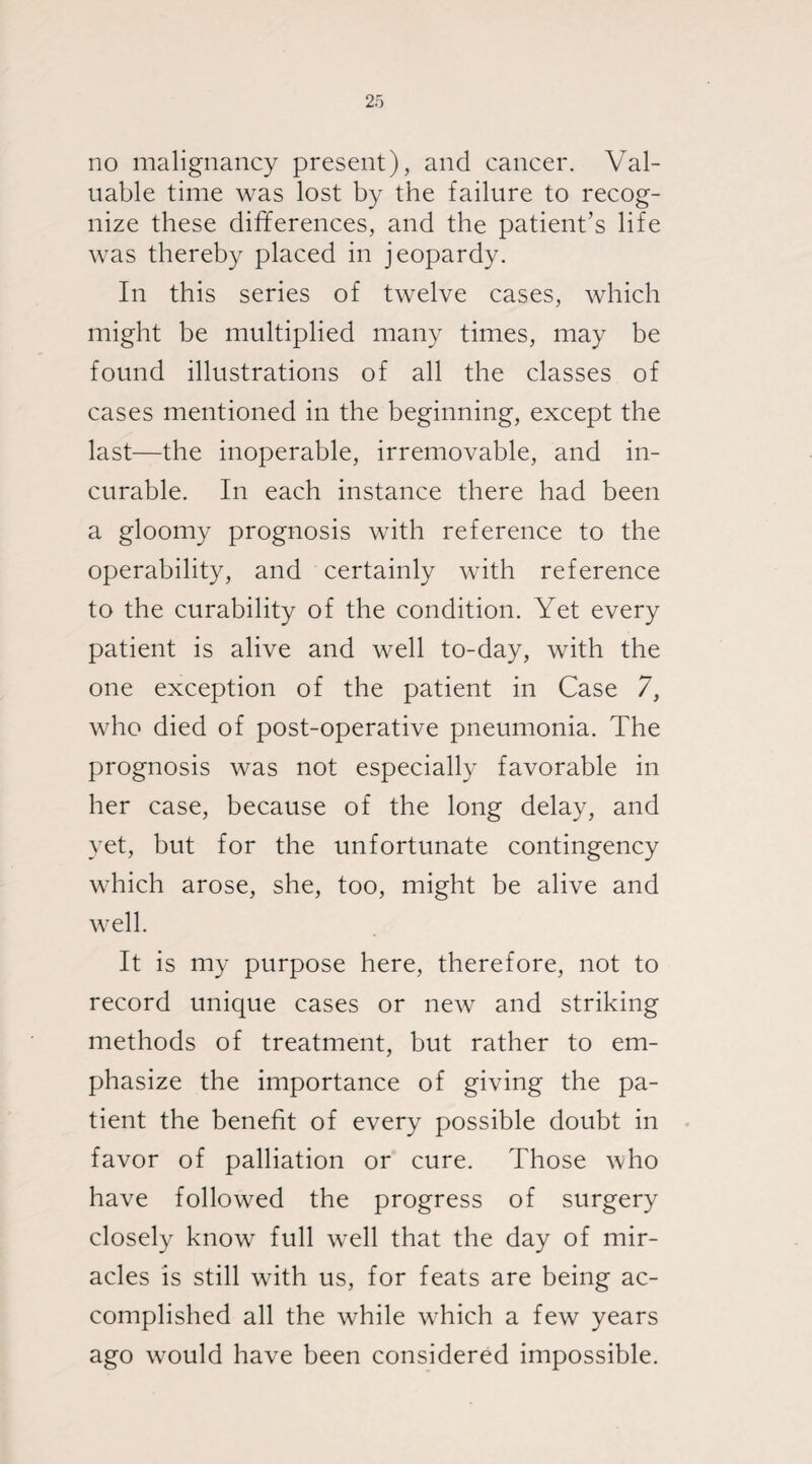 no malignancy present), and cancer. Val¬ uable time was lost by the failure to recog¬ nize these differences, and the patient’s life was thereby placed in jeopardy. In this series of twelve cases, which might be multiplied many times, may be found illustrations of all the classes of cases mentioned in the beginning, except the last—the inoperable, irremovable, and in¬ curable. In each instance there had been a gloomy prognosis with reference to the operability, and certainly with reference to the curability of the condition. Yet every patient is alive and well to-day, with the one exception of the patient in Case 7, who died of post-operative pneumonia. The prognosis was not especially favorable in her case, because of the long delay, and yet, but for the unfortunate contingency which arose, she, too, might be alive and well. It is my purpose here, therefore, not to record unique cases or new and striking methods of treatment, but rather to em¬ phasize the importance of giving the pa¬ tient the benefit of every possible doubt in favor of palliation or cure. Those who have followed the progress of surgery closely know full well that the day of mir¬ acles is still with us, for feats are being ac¬ complished all the while which a few years ago would have been considered impossible.
