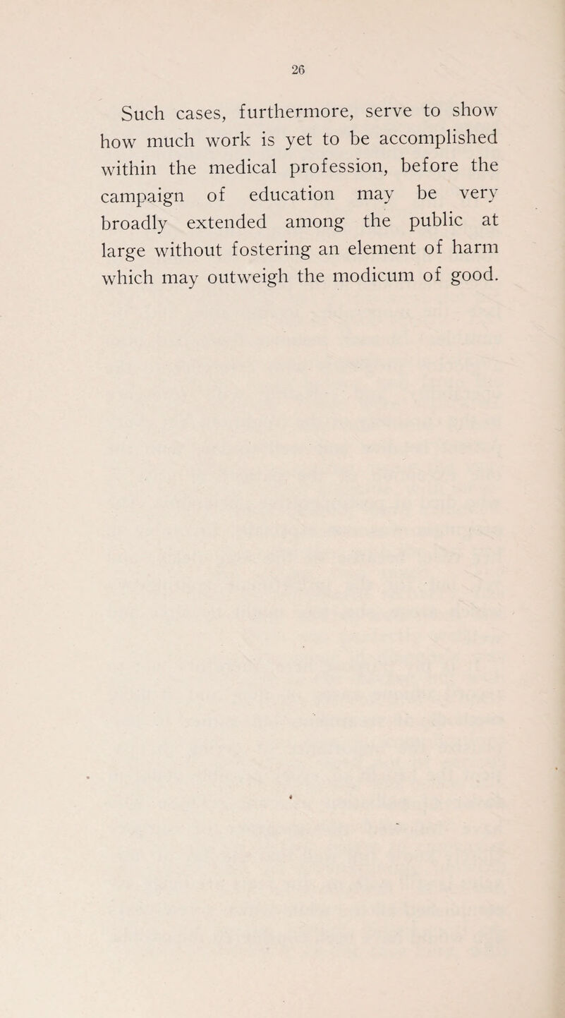 Such cases, furthermore, serve to show how much work is yet to be accomplished within the medical profession, before the campaign of education may be very broadly extended among the public at large without fostering an element of harm which may outweigh the modicum of good.