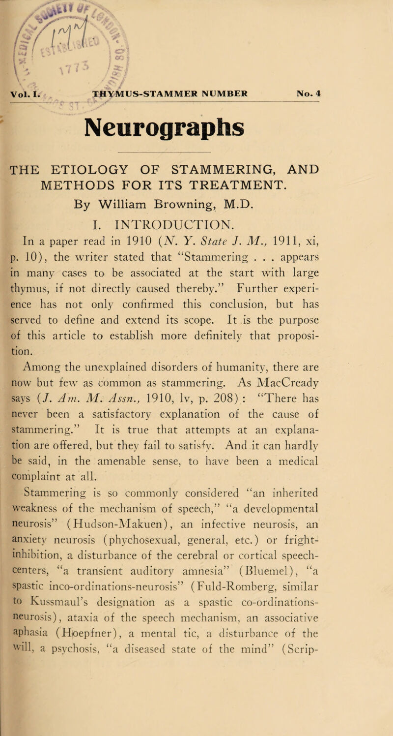 Neurographs THE ETIOLOGY OF STAMMERING, AND METHODS FOR ITS TREATMENT. By William Browning, M.D. I. INTRODUCTION. In a paper read in 1910 (N. Y. State J. M., 1911, xi, p. 10), the writer stated that “Stammering . . . appears in many cases to be associated at the start with large thymus, if not directly caused thereby.” Further experi¬ ence has not only confirmed this conclusion, but has served to define and extend its scope. It is the purpose of this article to establish more definitely that proposi¬ tion. Among the unexplained disorders of humanity, there are now but few as common as stammering. As MacCready says (/. Am. M. Assn., 1910, lv, p. 208) : “There has never been a satisfactory explanation of the cause of stammering.” It is true that attempts at an explana¬ tion are offered, but they fail to satisfy. And it can hardly be said, in the amenable sense, to have been a medical complaint at all. Stammering is so commonly considered “an inherited weakness of the mechanism of speech,” “a developmental neurosis” (Hudson-Makuen), an infective neurosis, an anxiety neurosis (phychosexual, general, etc.) or fright- inhibition, a disturbance of the cerebral or cortical speech- centers, “a transient auditory amnesia” (Bluemel), “a spastic inco-ordinations-neurosis” (Fuld-Romberg, similar to Kussmaul’s designation as a spastic co-ordinations- neurosis), ataxia of the speech mechanism, an associative aphasia (Uoepfner), a mental tic, a disturbance of the will, a psychosis, “a diseased state of the mind” (Scrip-