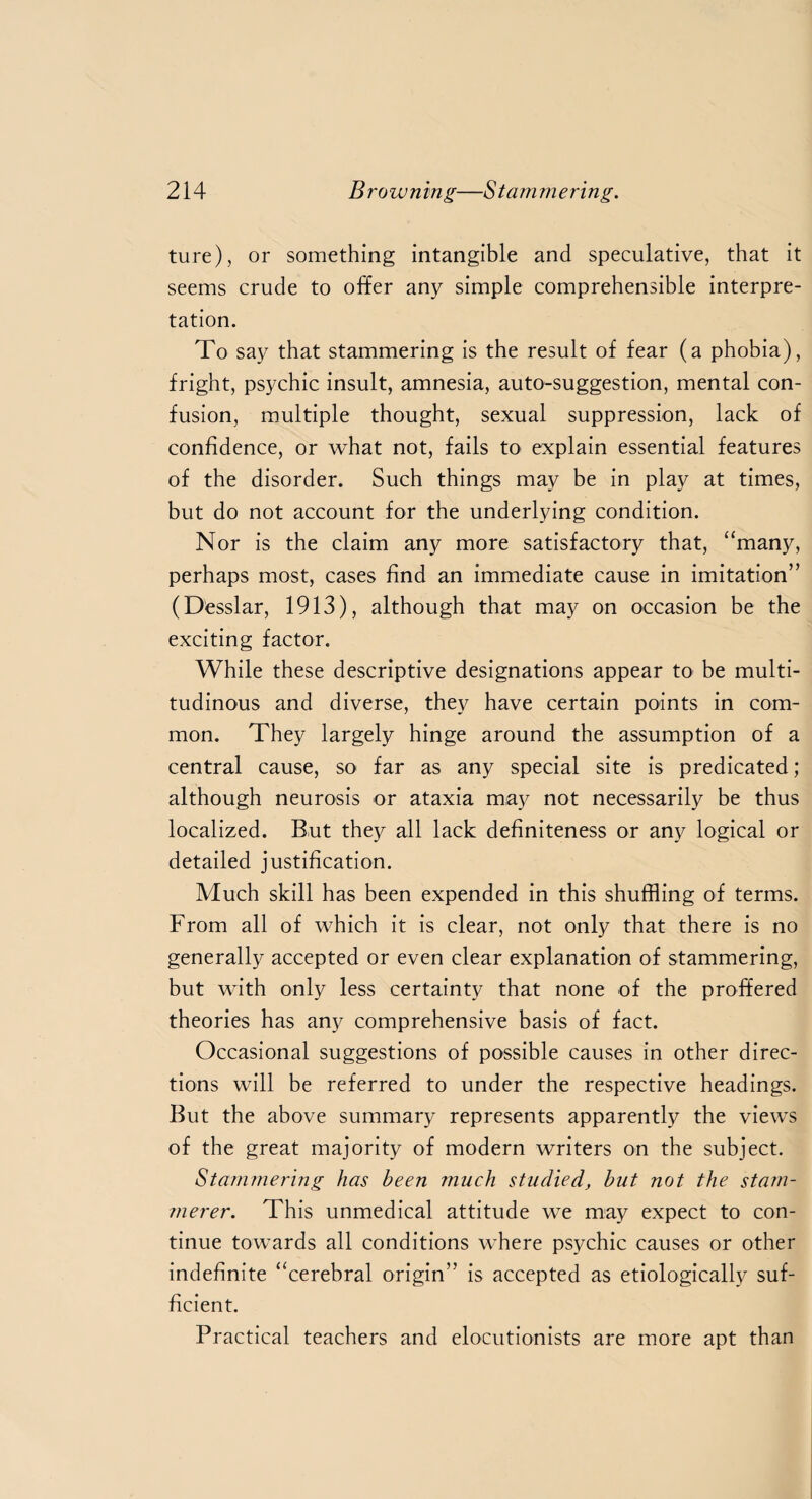 ture), or something intangible and speculative, that it seems crude to offer any simple comprehensible interpre¬ tation. To say that stammering is the result of fear (a phobia), fright, psychic insult, amnesia, auto-suggestion, mental con¬ fusion, multiple thought, sexual suppression, lack of confidence, or what not, fails to explain essential features of the disorder. Such things may be in play at times, but do not account for the underlying condition. Nor is the claim any more satisfactory that, “many, perhaps most, cases find an immediate cause in imitation” (Desslar, 1913), although that may on occasion be the exciting factor. While these descriptive designations appear to be multi¬ tudinous and diverse, they have certain points in com¬ mon. They largely hinge around the assumption of a central cause, so far as any special site is predicated; although neurosis or ataxia may not necessarily be thus localized. But they all lack definiteness or any logical or detailed justification. Much skill has been expended in this shuffling of terms. From all of which it is clear, not only that there is no generally accepted or even clear explanation of stammering, but with only less certainty that none of the proffered theories has any comprehensive basis of fact. Occasional suggestions of possible causes in other direc¬ tions will be referred to under the respective headings. But the above summary represents apparently the views of the great majority of modern writers on the subject. Stammering has been much studied, but not the stam¬ merer. This unmedical attitude we may expect to con¬ tinue towards all conditions where psychic causes or other indefinite “cerebral origin” is accepted as etiologically suf¬ ficient. Practical teachers and elocutionists are more apt than