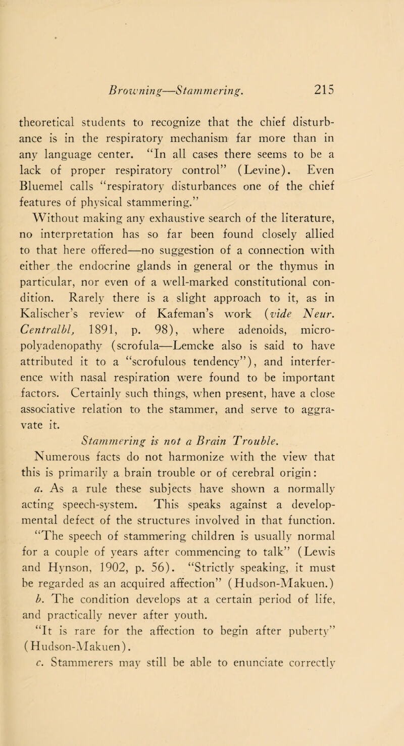 theoretical students to recognize that the chief disturb¬ ance is in the respiratory mechanism far more than in any language center. “In all cases there seems to be a lack of proper respiratory control” (Levine). Even Bluemel calls “respiratory disturbances one of the chief features of physical stammering.” Without making any exhaustive search of the literature, no interpretation has so far been found closely allied to that here offered—no suggestion of a connection with either the endocrine glands in general or the thymus in particular, nor even of a well-marked constitutional con¬ dition. Rarely there is a slight approach to it, as in Kalischer’s review of Kafeman’s work {vide Neur. Centralbl, 1891, p. 98), where adenoids, micro- polyadenopathv (scrofula—Lemcke also is said to have attributed it to a “scrofulous tendency”), and interfer¬ ence with nasal respiration were found to be important factors. Certainly such things, when present, have a close associative relation to the stammer, and serve to aggra¬ vate it. Stammering is not a Brain Trouble. Numerous facts do not harmonize with the view that this is primarily a brain trouble or of cerebral origin: a. As a rule these subjects have shown a normally acting speech-system. This speaks against a develop¬ mental defect of the structures involved in that function. “The speech of stammering children is usually normal for a couple of years after commencing to talk” (Lewis and Hynson, 1902, p. 56). “Strictly speaking, it must be regarded as an acquired affection” (Hudson-Makuen.) b. The condition develops at a certain period of life, and practically never after youth. “It is rare for the affection to begin after puberty” (Hudson-Makuen). c. Stammerers may still he able to enunciate correctly