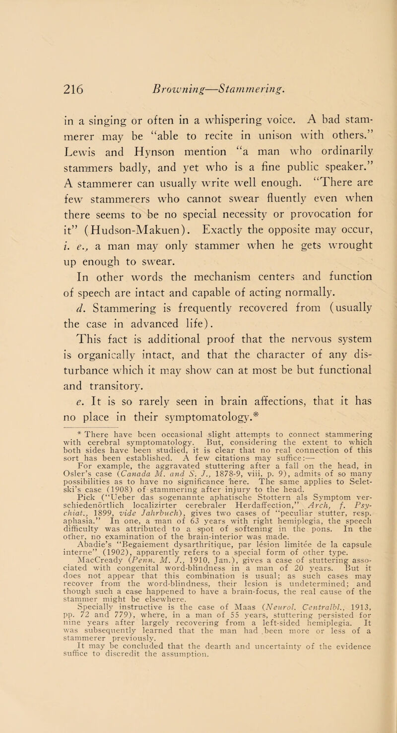 in a singing or often in a whispering voice. A bad stam¬ merer may be “able to recite in unison with others.” Lewis and Hynson mention “a man who ordinarily stammers badly, and yet who is a fine public speaker.” A stammerer can usually write well enough. “There are few stammerers who cannot swear fluently even when there seems to be no special necessity or provocation for it” (Hudson-Makuen). Exactly the opposite may occur, i. e.y a man may only stammer when he gets wrought up enough to swear. In other words the mechanism centers and function of speech are intact and capable of acting normally. d. Stammering is frequently recovered from (usually the case in advanced life). This fact is additional proof that the nervous system is organically intact, and that the character of any dis¬ turbance which it may show can at most be but functional and transitory. e. It is so rarely seen in brain affections, that it has no place in their symptomatology.*' * There have been occasional slight attempts to connect stammering with cerebral symptomatology. But, considering the extent to which both sides have been studied, it is clear that no real connection of this sort has been established. A few citations may suffice:—• For example, the aggravated stuttering after a fall on the head, in Osier’s case (Canada M. and S. J., 1878-9, viii, p. 9), admits of so many possibilities as to have no significance 'here. The same applies to Selet- ski’s case (1908) of stammering after injury to the head. Pick (“Ueber das sogenannte aphatische Stottern als Symptom ver- schiedenortlich localizirter cerebraler Herdaffection,” Arch, f. Psy- chiat1899, vide Jahrbucli), gives two cases of “peculiar stutter, resp. aphasia.” In one, a man of 63 years with right hemiplegia, the speech difficulty was attribrited to a spot of softening in the pons. In the other, no examination of the brain-interior was made. Abadie’s “Begaiement dysarthritique, par lesion limitee de la capsule interne” (1902), apparently refers to a special form of other type. MacCready {Penn. M. J., 1910, Jan.), gives a case of stuttering asso¬ ciated with congenital word-blindness in a man of 20 years. But it does not appear that this combination is usual; as such cases may recover from the word-blindness, their lesion is undetermined; and though such a case happened to have a brain-focus, the real cause of the stammer might be elsewhere. Specially instructive is the case of Maas {Neurol. Centralbl., 1913, pp. 72 and 779), where, in a man of 55 years, stuttering persisted for nine years after largely recovering from a left-sided hemiplegia. It was subsequently learned that the man had been more or less of a stammerer previously. It may be concluded that the dearth and uncertainty of the evidence suffice to discredit the assumption.