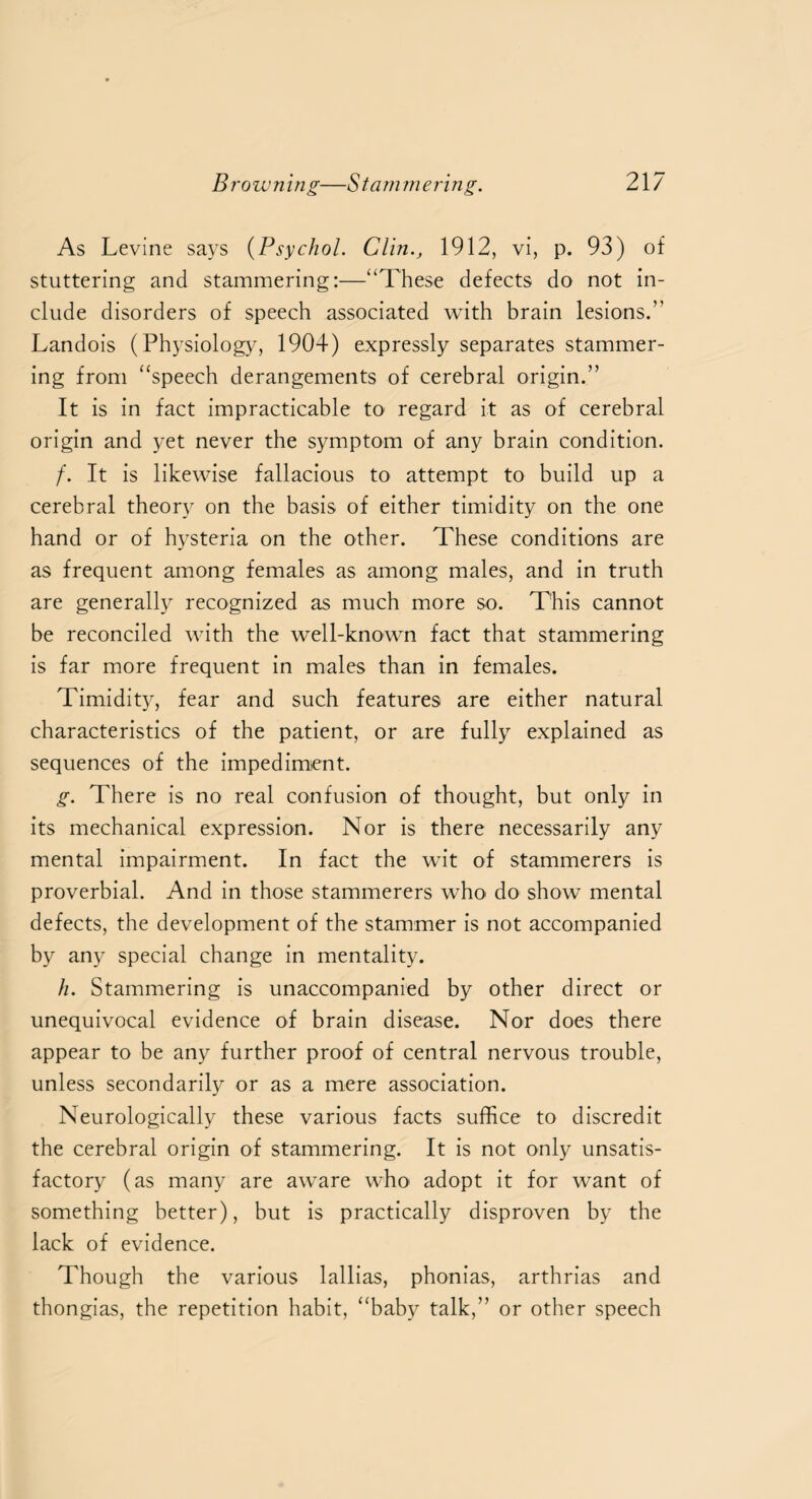 As Levine says (Psychol. Clin., 1912, vi, p. 93) of stuttering and stammering:—“These defects do not in¬ clude disorders of speech associated with brain lesions.5' Landois (Physiology, 1904) expressly separates stammer¬ ing from “speech derangements of cerebral origin.” It is in fact impracticable to regard it as of cerebral origin and yet never the symptom of any brain condition. /. It is likewise fallacious to attempt to build up a cerebral theory on the basis of either timidity on the one hand or of hysteria on the other. These conditions are as frequent among females as among males, and in truth are generally recognized as much more so. This cannot be reconciled with the well-known fact that stammering is far more frequent in males than in females. Timidity, fear and such features are either natural characteristics of the patient, or are fully explained as sequences of the impediment. g. There is no real confusion of thought, but only in its mechanical expression. Nor is there necessarily any mental impairment. In fact the wit of stammerers is proverbial. And in those stammerers who do show mental defects, the development of the stammer is not accompanied by any special change in mentality. h. Stammering is unaccompanied by other direct or unequivocal evidence of brain disease. Nor does there appear to be any further proof of central nervous trouble, unless secondarily or as a mere association. Neurologically these various facts suffice to discredit the cerebral origin of stammering. It is not only unsatis¬ factory (as many are aware who adopt it for want of something better), but is practically disproven by the lack of evidence. Though the various lallias, phonias, arthrias and thongias, the repetition habit, “baby talk,” or other speech